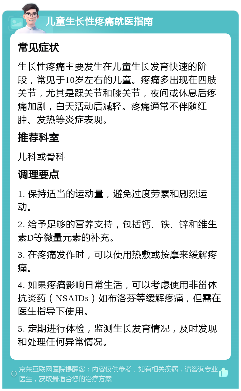 儿童生长性疼痛就医指南 常见症状 生长性疼痛主要发生在儿童生长发育快速的阶段，常见于10岁左右的儿童。疼痛多出现在四肢关节，尤其是踝关节和膝关节，夜间或休息后疼痛加剧，白天活动后减轻。疼痛通常不伴随红肿、发热等炎症表现。 推荐科室 儿科或骨科 调理要点 1. 保持适当的运动量，避免过度劳累和剧烈运动。 2. 给予足够的营养支持，包括钙、铁、锌和维生素D等微量元素的补充。 3. 在疼痛发作时，可以使用热敷或按摩来缓解疼痛。 4. 如果疼痛影响日常生活，可以考虑使用非甾体抗炎药（NSAIDs）如布洛芬等缓解疼痛，但需在医生指导下使用。 5. 定期进行体检，监测生长发育情况，及时发现和处理任何异常情况。