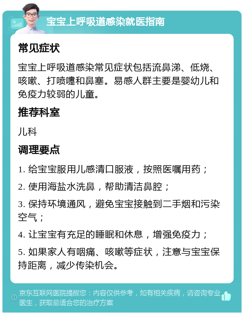 宝宝上呼吸道感染就医指南 常见症状 宝宝上呼吸道感染常见症状包括流鼻涕、低烧、咳嗽、打喷嚏和鼻塞。易感人群主要是婴幼儿和免疫力较弱的儿童。 推荐科室 儿科 调理要点 1. 给宝宝服用儿感清口服液，按照医嘱用药； 2. 使用海盐水洗鼻，帮助清洁鼻腔； 3. 保持环境通风，避免宝宝接触到二手烟和污染空气； 4. 让宝宝有充足的睡眠和休息，增强免疫力； 5. 如果家人有咽痛、咳嗽等症状，注意与宝宝保持距离，减少传染机会。