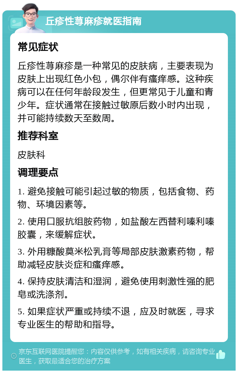 丘疹性荨麻疹就医指南 常见症状 丘疹性荨麻疹是一种常见的皮肤病，主要表现为皮肤上出现红色小包，偶尔伴有瘙痒感。这种疾病可以在任何年龄段发生，但更常见于儿童和青少年。症状通常在接触过敏原后数小时内出现，并可能持续数天至数周。 推荐科室 皮肤科 调理要点 1. 避免接触可能引起过敏的物质，包括食物、药物、环境因素等。 2. 使用口服抗组胺药物，如盐酸左西替利嗪利嗪胶囊，来缓解症状。 3. 外用糠酸莫米松乳膏等局部皮肤激素药物，帮助减轻皮肤炎症和瘙痒感。 4. 保持皮肤清洁和湿润，避免使用刺激性强的肥皂或洗涤剂。 5. 如果症状严重或持续不退，应及时就医，寻求专业医生的帮助和指导。