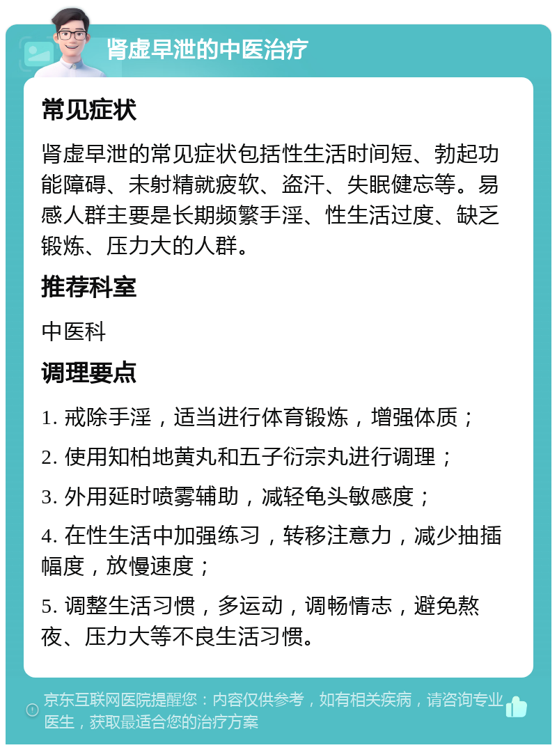 肾虚早泄的中医治疗 常见症状 肾虚早泄的常见症状包括性生活时间短、勃起功能障碍、未射精就疲软、盗汗、失眠健忘等。易感人群主要是长期频繁手淫、性生活过度、缺乏锻炼、压力大的人群。 推荐科室 中医科 调理要点 1. 戒除手淫，适当进行体育锻炼，增强体质； 2. 使用知柏地黄丸和五子衍宗丸进行调理； 3. 外用延时喷雾辅助，减轻龟头敏感度； 4. 在性生活中加强练习，转移注意力，减少抽插幅度，放慢速度； 5. 调整生活习惯，多运动，调畅情志，避免熬夜、压力大等不良生活习惯。