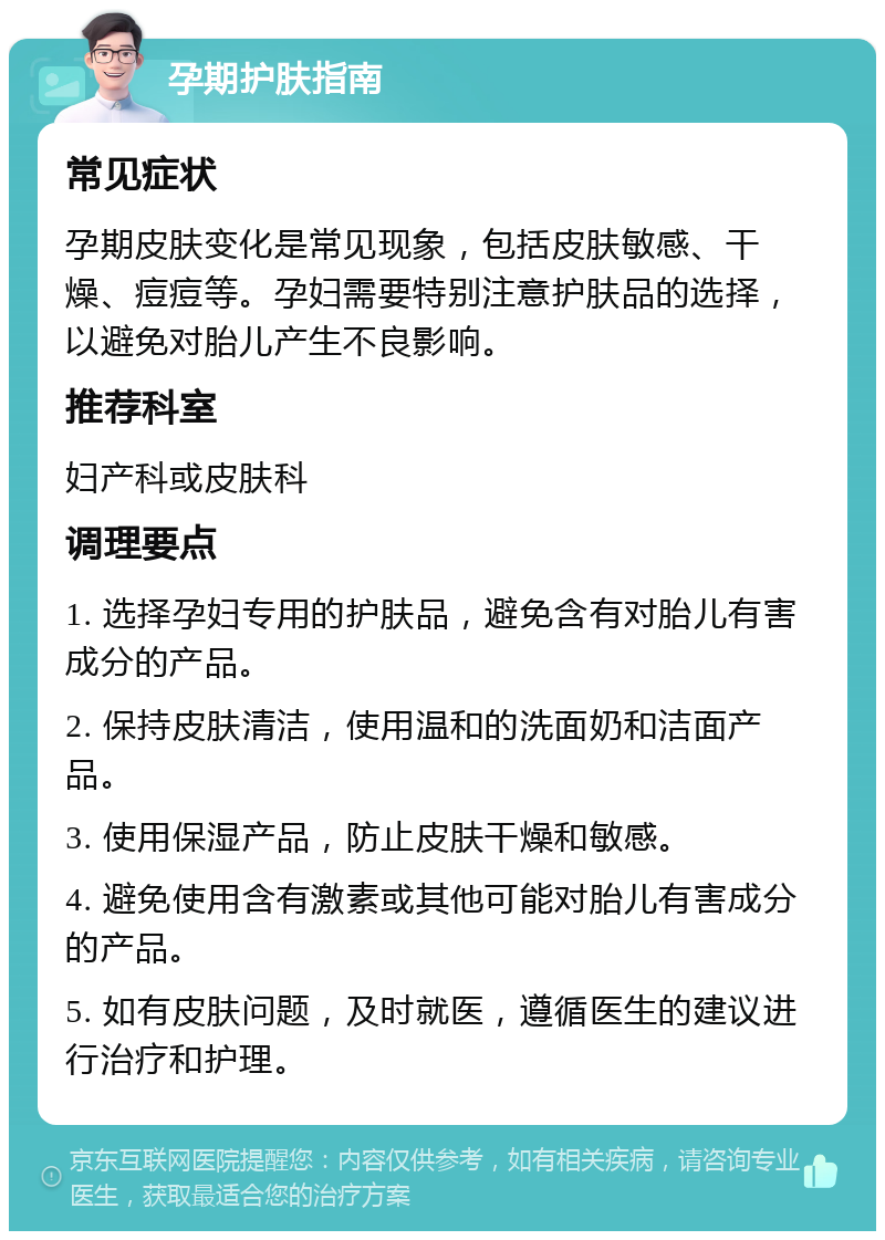 孕期护肤指南 常见症状 孕期皮肤变化是常见现象，包括皮肤敏感、干燥、痘痘等。孕妇需要特别注意护肤品的选择，以避免对胎儿产生不良影响。 推荐科室 妇产科或皮肤科 调理要点 1. 选择孕妇专用的护肤品，避免含有对胎儿有害成分的产品。 2. 保持皮肤清洁，使用温和的洗面奶和洁面产品。 3. 使用保湿产品，防止皮肤干燥和敏感。 4. 避免使用含有激素或其他可能对胎儿有害成分的产品。 5. 如有皮肤问题，及时就医，遵循医生的建议进行治疗和护理。