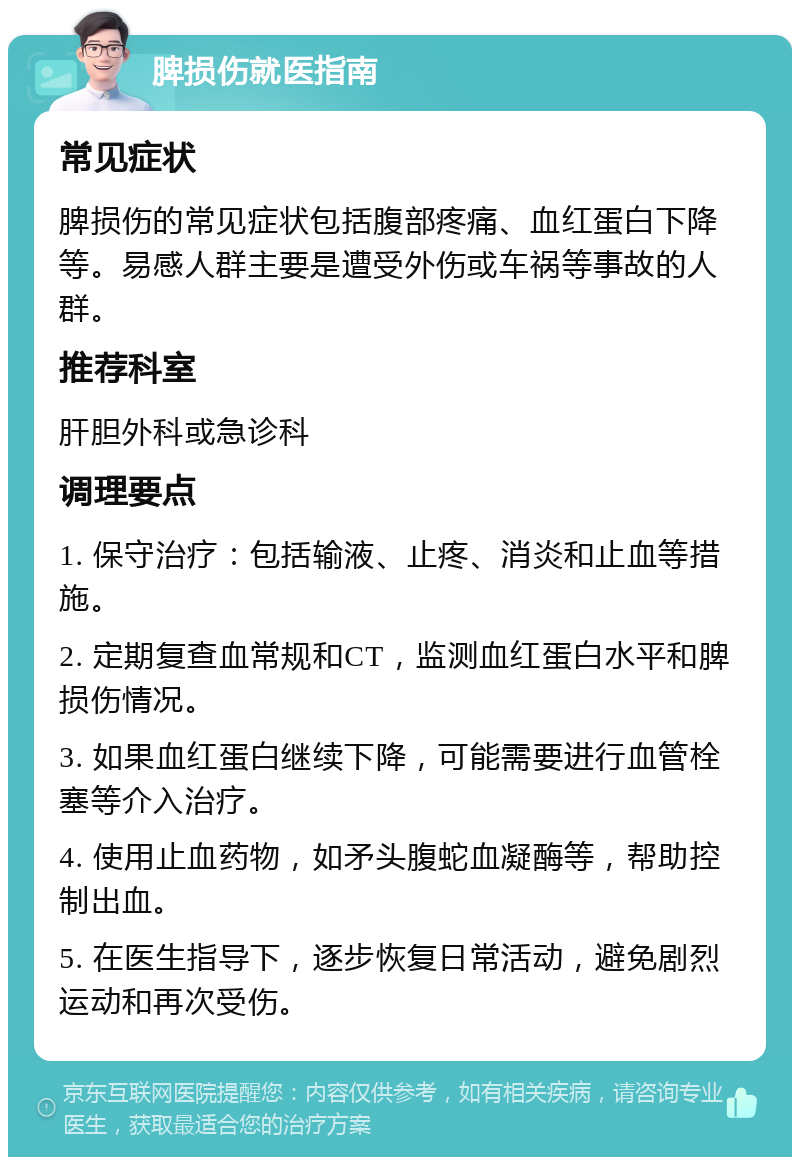 脾损伤就医指南 常见症状 脾损伤的常见症状包括腹部疼痛、血红蛋白下降等。易感人群主要是遭受外伤或车祸等事故的人群。 推荐科室 肝胆外科或急诊科 调理要点 1. 保守治疗：包括输液、止疼、消炎和止血等措施。 2. 定期复查血常规和CT，监测血红蛋白水平和脾损伤情况。 3. 如果血红蛋白继续下降，可能需要进行血管栓塞等介入治疗。 4. 使用止血药物，如矛头腹蛇血凝酶等，帮助控制出血。 5. 在医生指导下，逐步恢复日常活动，避免剧烈运动和再次受伤。