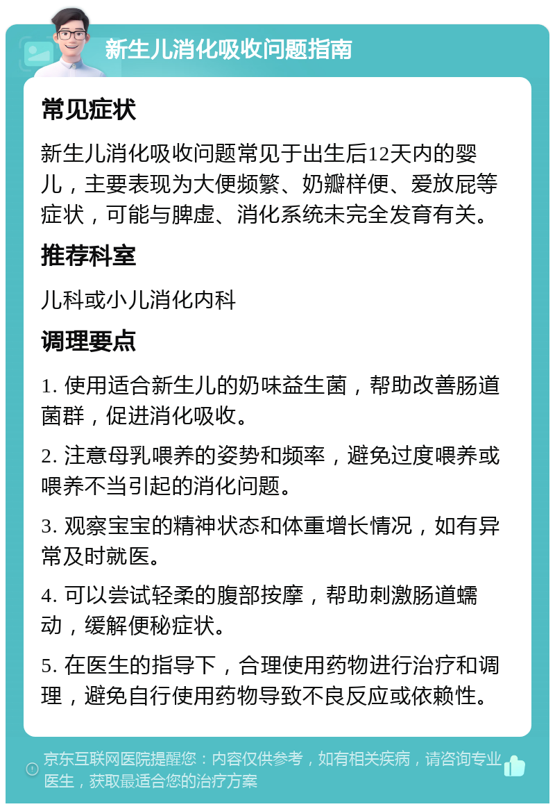 新生儿消化吸收问题指南 常见症状 新生儿消化吸收问题常见于出生后12天内的婴儿，主要表现为大便频繁、奶瓣样便、爱放屁等症状，可能与脾虚、消化系统未完全发育有关。 推荐科室 儿科或小儿消化内科 调理要点 1. 使用适合新生儿的奶味益生菌，帮助改善肠道菌群，促进消化吸收。 2. 注意母乳喂养的姿势和频率，避免过度喂养或喂养不当引起的消化问题。 3. 观察宝宝的精神状态和体重增长情况，如有异常及时就医。 4. 可以尝试轻柔的腹部按摩，帮助刺激肠道蠕动，缓解便秘症状。 5. 在医生的指导下，合理使用药物进行治疗和调理，避免自行使用药物导致不良反应或依赖性。