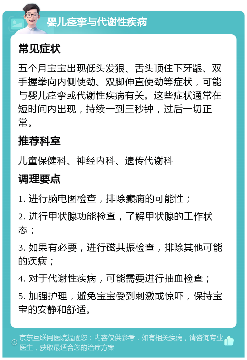 婴儿痉挛与代谢性疾病 常见症状 五个月宝宝出现低头发狠、舌头顶住下牙龈、双手握拳向内侧使劲、双脚伸直使劲等症状，可能与婴儿痉挛或代谢性疾病有关。这些症状通常在短时间内出现，持续一到三秒钟，过后一切正常。 推荐科室 儿童保健科、神经内科、遗传代谢科 调理要点 1. 进行脑电图检查，排除癫痫的可能性； 2. 进行甲状腺功能检查，了解甲状腺的工作状态； 3. 如果有必要，进行磁共振检查，排除其他可能的疾病； 4. 对于代谢性疾病，可能需要进行抽血检查； 5. 加强护理，避免宝宝受到刺激或惊吓，保持宝宝的安静和舒适。