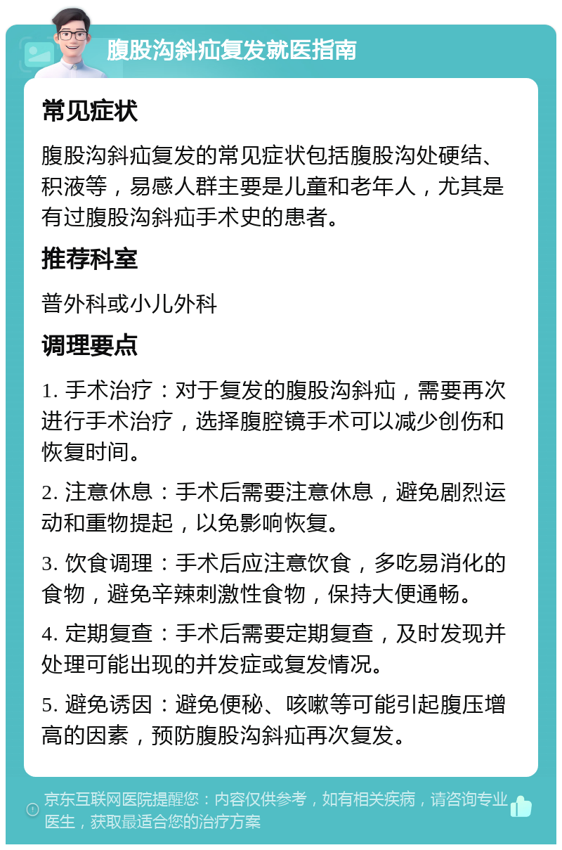 腹股沟斜疝复发就医指南 常见症状 腹股沟斜疝复发的常见症状包括腹股沟处硬结、积液等，易感人群主要是儿童和老年人，尤其是有过腹股沟斜疝手术史的患者。 推荐科室 普外科或小儿外科 调理要点 1. 手术治疗：对于复发的腹股沟斜疝，需要再次进行手术治疗，选择腹腔镜手术可以减少创伤和恢复时间。 2. 注意休息：手术后需要注意休息，避免剧烈运动和重物提起，以免影响恢复。 3. 饮食调理：手术后应注意饮食，多吃易消化的食物，避免辛辣刺激性食物，保持大便通畅。 4. 定期复查：手术后需要定期复查，及时发现并处理可能出现的并发症或复发情况。 5. 避免诱因：避免便秘、咳嗽等可能引起腹压增高的因素，预防腹股沟斜疝再次复发。