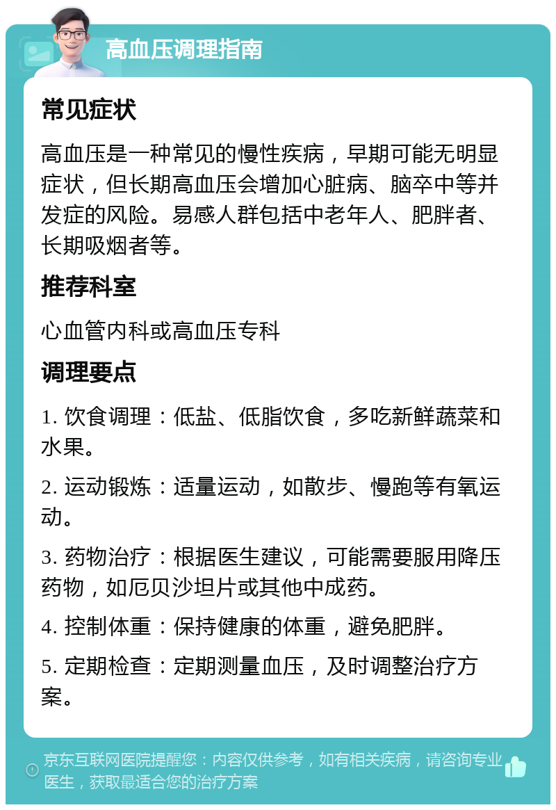 高血压调理指南 常见症状 高血压是一种常见的慢性疾病，早期可能无明显症状，但长期高血压会增加心脏病、脑卒中等并发症的风险。易感人群包括中老年人、肥胖者、长期吸烟者等。 推荐科室 心血管内科或高血压专科 调理要点 1. 饮食调理：低盐、低脂饮食，多吃新鲜蔬菜和水果。 2. 运动锻炼：适量运动，如散步、慢跑等有氧运动。 3. 药物治疗：根据医生建议，可能需要服用降压药物，如厄贝沙坦片或其他中成药。 4. 控制体重：保持健康的体重，避免肥胖。 5. 定期检查：定期测量血压，及时调整治疗方案。