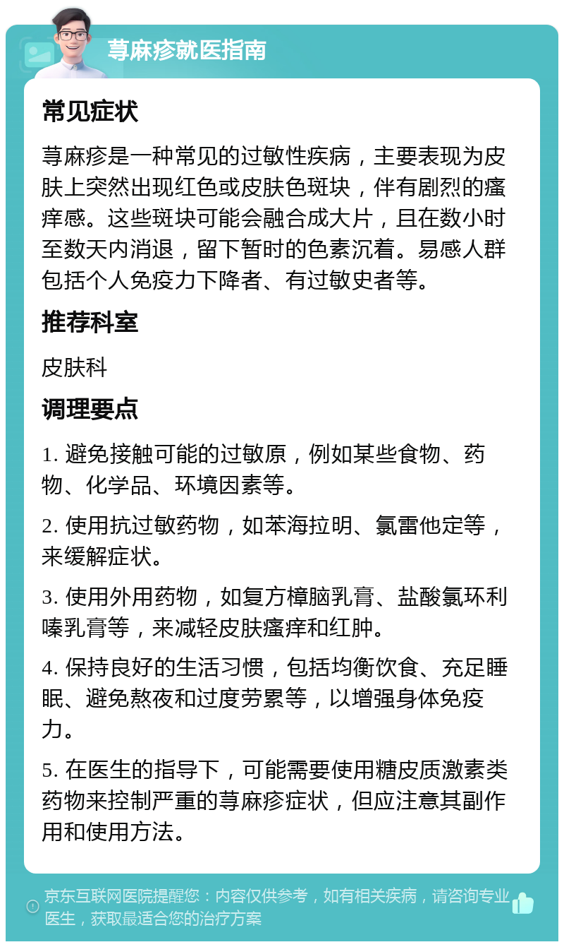 荨麻疹就医指南 常见症状 荨麻疹是一种常见的过敏性疾病，主要表现为皮肤上突然出现红色或皮肤色斑块，伴有剧烈的瘙痒感。这些斑块可能会融合成大片，且在数小时至数天内消退，留下暂时的色素沉着。易感人群包括个人免疫力下降者、有过敏史者等。 推荐科室 皮肤科 调理要点 1. 避免接触可能的过敏原，例如某些食物、药物、化学品、环境因素等。 2. 使用抗过敏药物，如苯海拉明、氯雷他定等，来缓解症状。 3. 使用外用药物，如复方樟脑乳膏、盐酸氯环利嗪乳膏等，来减轻皮肤瘙痒和红肿。 4. 保持良好的生活习惯，包括均衡饮食、充足睡眠、避免熬夜和过度劳累等，以增强身体免疫力。 5. 在医生的指导下，可能需要使用糖皮质激素类药物来控制严重的荨麻疹症状，但应注意其副作用和使用方法。