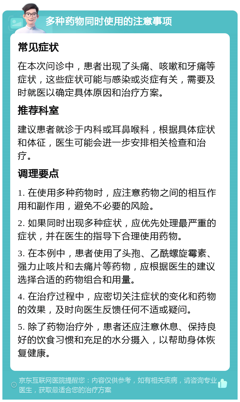 多种药物同时使用的注意事项 常见症状 在本次问诊中，患者出现了头痛、咳嗽和牙痛等症状，这些症状可能与感染或炎症有关，需要及时就医以确定具体原因和治疗方案。 推荐科室 建议患者就诊于内科或耳鼻喉科，根据具体症状和体征，医生可能会进一步安排相关检查和治疗。 调理要点 1. 在使用多种药物时，应注意药物之间的相互作用和副作用，避免不必要的风险。 2. 如果同时出现多种症状，应优先处理最严重的症状，并在医生的指导下合理使用药物。 3. 在本例中，患者使用了头孢、乙酰螺旋霉素、强力止咳片和去痛片等药物，应根据医生的建议选择合适的药物组合和用量。 4. 在治疗过程中，应密切关注症状的变化和药物的效果，及时向医生反馈任何不适或疑问。 5. 除了药物治疗外，患者还应注意休息、保持良好的饮食习惯和充足的水分摄入，以帮助身体恢复健康。