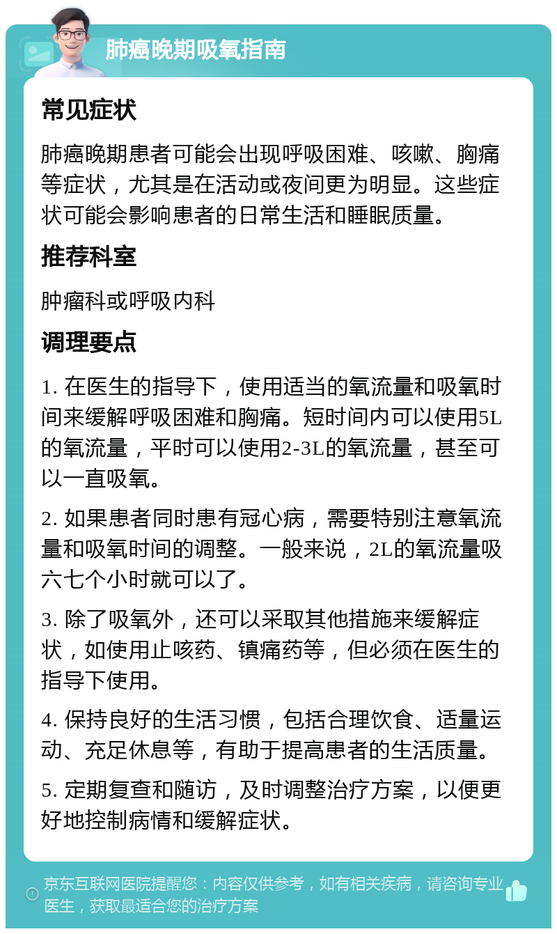 肺癌晚期吸氧指南 常见症状 肺癌晚期患者可能会出现呼吸困难、咳嗽、胸痛等症状，尤其是在活动或夜间更为明显。这些症状可能会影响患者的日常生活和睡眠质量。 推荐科室 肿瘤科或呼吸内科 调理要点 1. 在医生的指导下，使用适当的氧流量和吸氧时间来缓解呼吸困难和胸痛。短时间内可以使用5L的氧流量，平时可以使用2-3L的氧流量，甚至可以一直吸氧。 2. 如果患者同时患有冠心病，需要特别注意氧流量和吸氧时间的调整。一般来说，2L的氧流量吸六七个小时就可以了。 3. 除了吸氧外，还可以采取其他措施来缓解症状，如使用止咳药、镇痛药等，但必须在医生的指导下使用。 4. 保持良好的生活习惯，包括合理饮食、适量运动、充足休息等，有助于提高患者的生活质量。 5. 定期复查和随访，及时调整治疗方案，以便更好地控制病情和缓解症状。