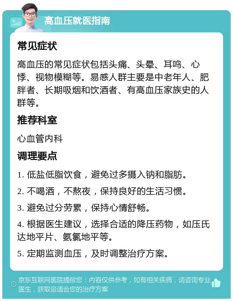 高血压就医指南 常见症状 高血压的常见症状包括头痛、头晕、耳鸣、心悸、视物模糊等。易感人群主要是中老年人、肥胖者、长期吸烟和饮酒者、有高血压家族史的人群等。 推荐科室 心血管内科 调理要点 1. 低盐低脂饮食，避免过多摄入钠和脂肪。 2. 不喝酒，不熬夜，保持良好的生活习惯。 3. 避免过分劳累，保持心情舒畅。 4. 根据医生建议，选择合适的降压药物，如压氏达地平片、氨氯地平等。 5. 定期监测血压，及时调整治疗方案。