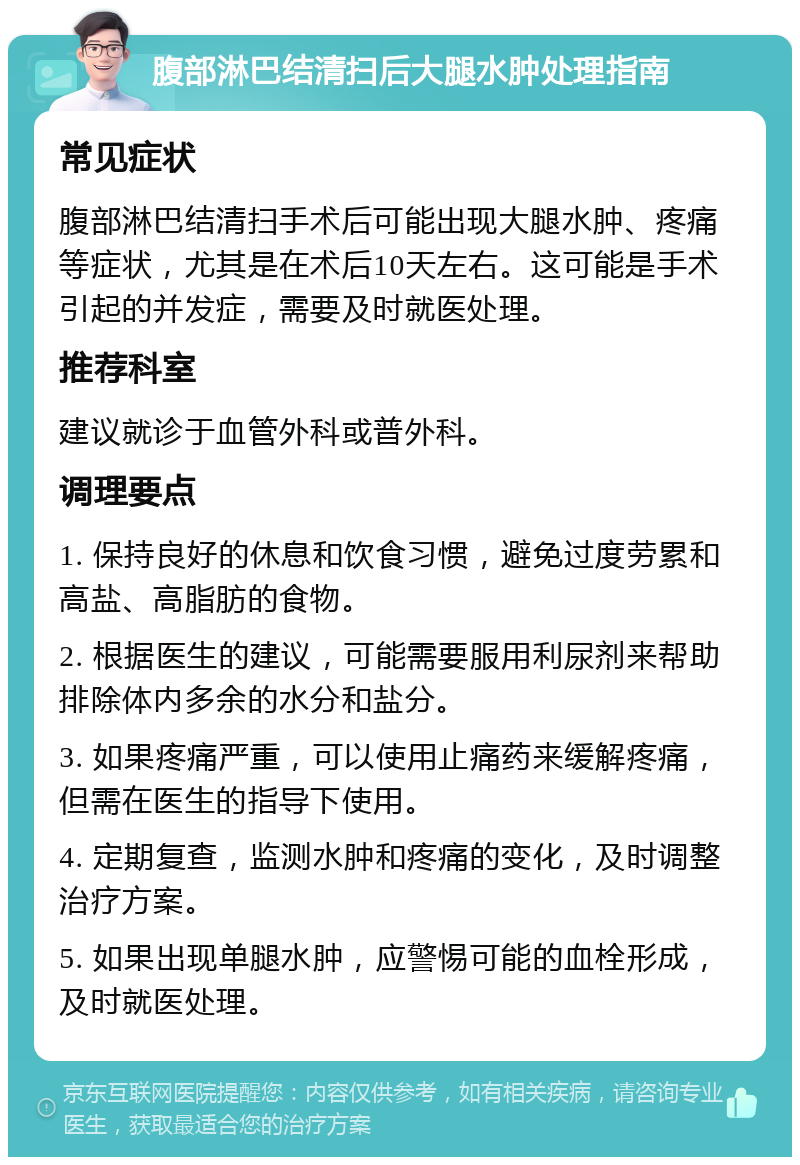 腹部淋巴结清扫后大腿水肿处理指南 常见症状 腹部淋巴结清扫手术后可能出现大腿水肿、疼痛等症状，尤其是在术后10天左右。这可能是手术引起的并发症，需要及时就医处理。 推荐科室 建议就诊于血管外科或普外科。 调理要点 1. 保持良好的休息和饮食习惯，避免过度劳累和高盐、高脂肪的食物。 2. 根据医生的建议，可能需要服用利尿剂来帮助排除体内多余的水分和盐分。 3. 如果疼痛严重，可以使用止痛药来缓解疼痛，但需在医生的指导下使用。 4. 定期复查，监测水肿和疼痛的变化，及时调整治疗方案。 5. 如果出现单腿水肿，应警惕可能的血栓形成，及时就医处理。