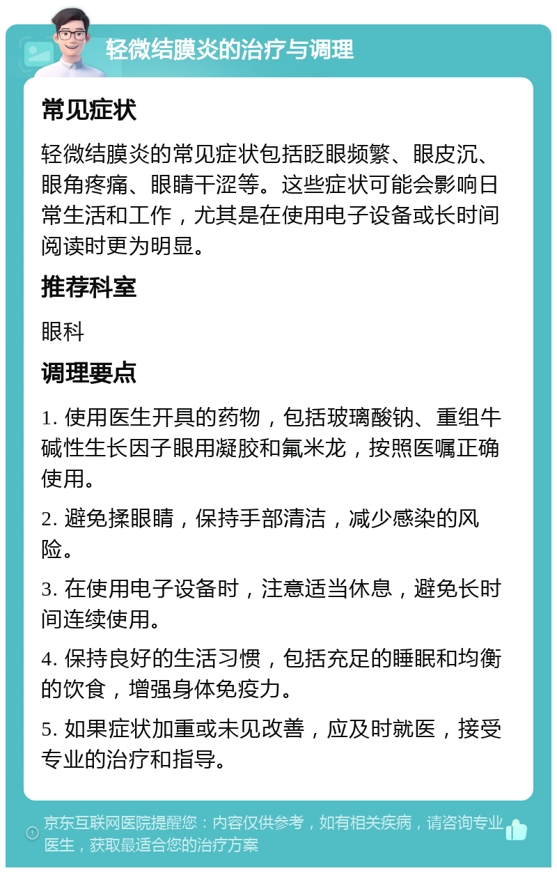 轻微结膜炎的治疗与调理 常见症状 轻微结膜炎的常见症状包括眨眼频繁、眼皮沉、眼角疼痛、眼睛干涩等。这些症状可能会影响日常生活和工作，尤其是在使用电子设备或长时间阅读时更为明显。 推荐科室 眼科 调理要点 1. 使用医生开具的药物，包括玻璃酸钠、重组牛碱性生长因子眼用凝胶和氟米龙，按照医嘱正确使用。 2. 避免揉眼睛，保持手部清洁，减少感染的风险。 3. 在使用电子设备时，注意适当休息，避免长时间连续使用。 4. 保持良好的生活习惯，包括充足的睡眠和均衡的饮食，增强身体免疫力。 5. 如果症状加重或未见改善，应及时就医，接受专业的治疗和指导。