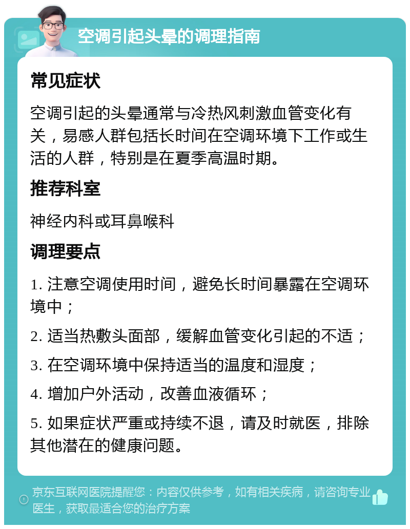 空调引起头晕的调理指南 常见症状 空调引起的头晕通常与冷热风刺激血管变化有关，易感人群包括长时间在空调环境下工作或生活的人群，特别是在夏季高温时期。 推荐科室 神经内科或耳鼻喉科 调理要点 1. 注意空调使用时间，避免长时间暴露在空调环境中； 2. 适当热敷头面部，缓解血管变化引起的不适； 3. 在空调环境中保持适当的温度和湿度； 4. 增加户外活动，改善血液循环； 5. 如果症状严重或持续不退，请及时就医，排除其他潜在的健康问题。