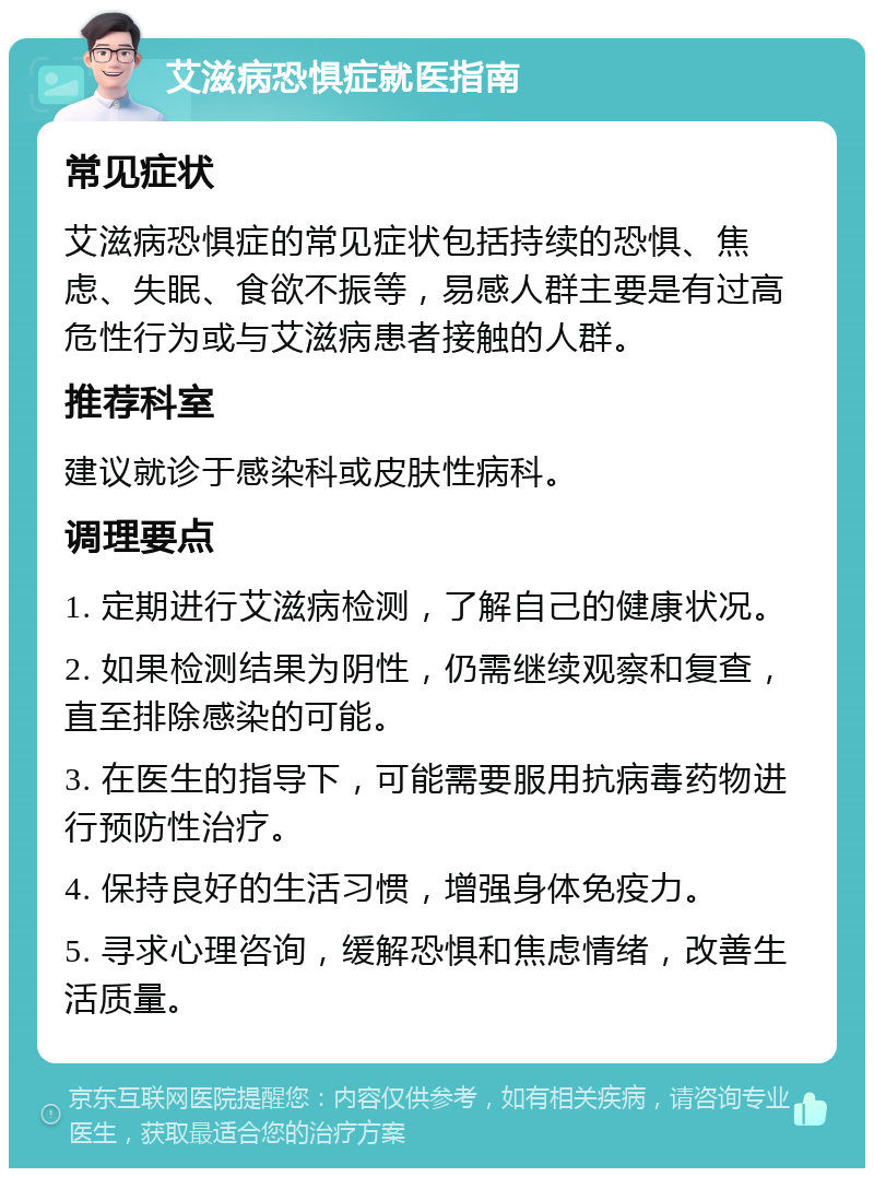 艾滋病恐惧症就医指南 常见症状 艾滋病恐惧症的常见症状包括持续的恐惧、焦虑、失眠、食欲不振等，易感人群主要是有过高危性行为或与艾滋病患者接触的人群。 推荐科室 建议就诊于感染科或皮肤性病科。 调理要点 1. 定期进行艾滋病检测，了解自己的健康状况。 2. 如果检测结果为阴性，仍需继续观察和复查，直至排除感染的可能。 3. 在医生的指导下，可能需要服用抗病毒药物进行预防性治疗。 4. 保持良好的生活习惯，增强身体免疫力。 5. 寻求心理咨询，缓解恐惧和焦虑情绪，改善生活质量。