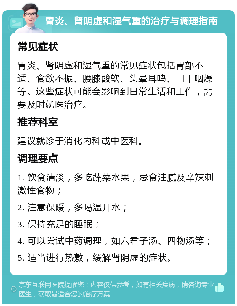 胃炎、肾阴虚和湿气重的治疗与调理指南 常见症状 胃炎、肾阴虚和湿气重的常见症状包括胃部不适、食欲不振、腰膝酸软、头晕耳鸣、口干咽燥等。这些症状可能会影响到日常生活和工作，需要及时就医治疗。 推荐科室 建议就诊于消化内科或中医科。 调理要点 1. 饮食清淡，多吃蔬菜水果，忌食油腻及辛辣刺激性食物； 2. 注意保暖，多喝温开水； 3. 保持充足的睡眠； 4. 可以尝试中药调理，如六君子汤、四物汤等； 5. 适当进行热敷，缓解肾阴虚的症状。