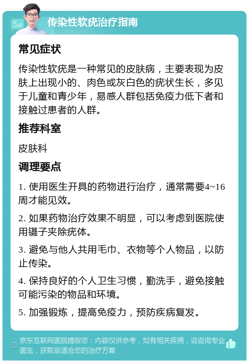 传染性软疣治疗指南 常见症状 传染性软疣是一种常见的皮肤病，主要表现为皮肤上出现小的、肉色或灰白色的疣状生长，多见于儿童和青少年，易感人群包括免疫力低下者和接触过患者的人群。 推荐科室 皮肤科 调理要点 1. 使用医生开具的药物进行治疗，通常需要4~16周才能见效。 2. 如果药物治疗效果不明显，可以考虑到医院使用镊子夹除疣体。 3. 避免与他人共用毛巾、衣物等个人物品，以防止传染。 4. 保持良好的个人卫生习惯，勤洗手，避免接触可能污染的物品和环境。 5. 加强锻炼，提高免疫力，预防疾病复发。