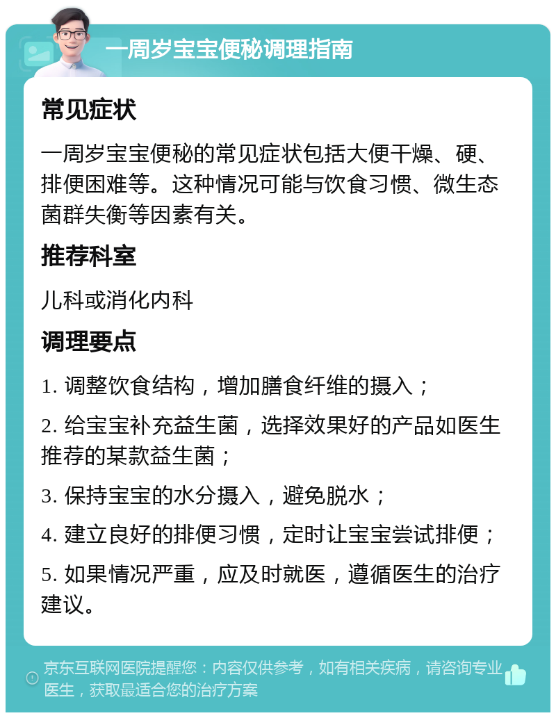 一周岁宝宝便秘调理指南 常见症状 一周岁宝宝便秘的常见症状包括大便干燥、硬、排便困难等。这种情况可能与饮食习惯、微生态菌群失衡等因素有关。 推荐科室 儿科或消化内科 调理要点 1. 调整饮食结构，增加膳食纤维的摄入； 2. 给宝宝补充益生菌，选择效果好的产品如医生推荐的某款益生菌； 3. 保持宝宝的水分摄入，避免脱水； 4. 建立良好的排便习惯，定时让宝宝尝试排便； 5. 如果情况严重，应及时就医，遵循医生的治疗建议。