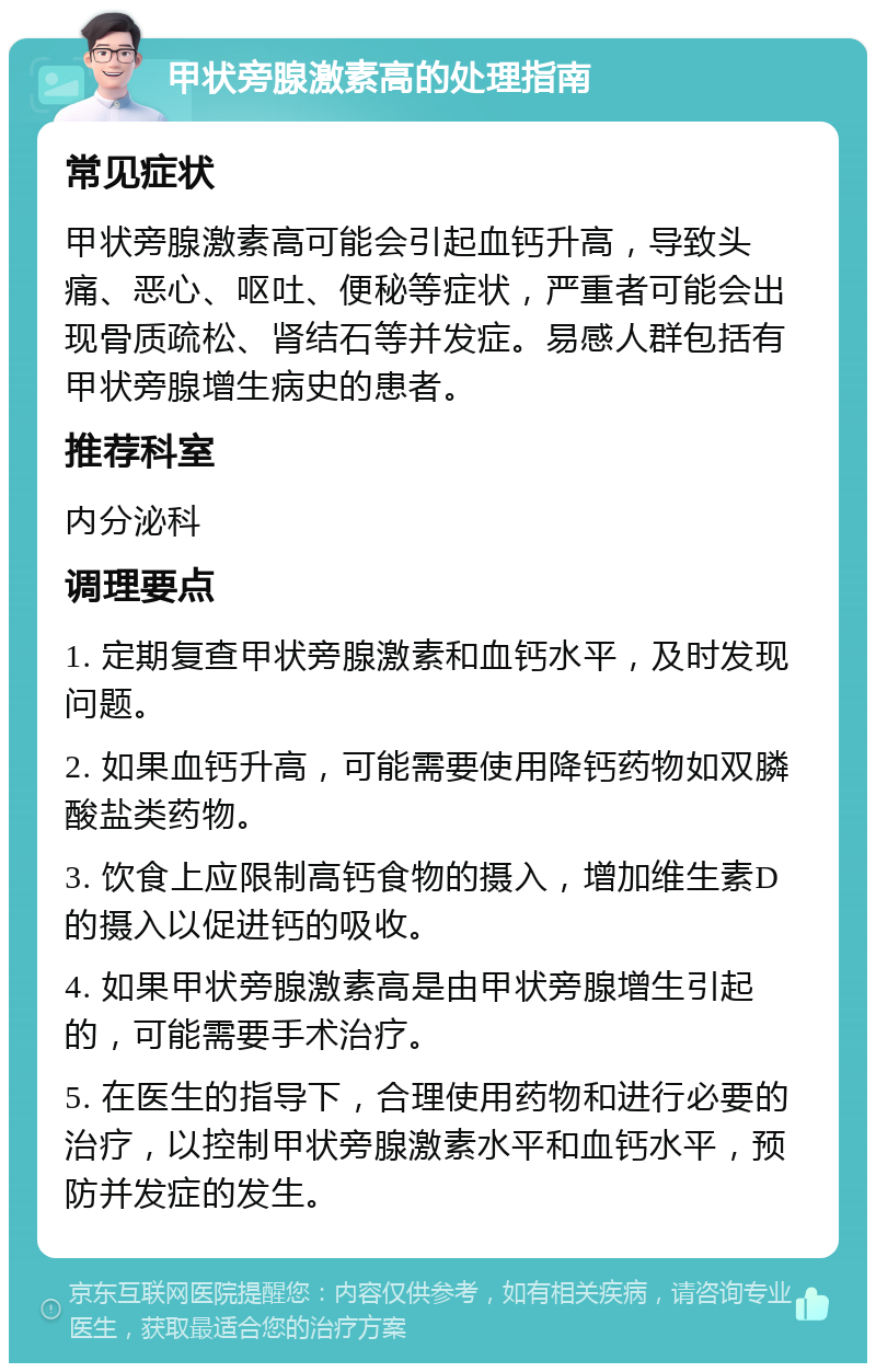 甲状旁腺激素高的处理指南 常见症状 甲状旁腺激素高可能会引起血钙升高，导致头痛、恶心、呕吐、便秘等症状，严重者可能会出现骨质疏松、肾结石等并发症。易感人群包括有甲状旁腺增生病史的患者。 推荐科室 内分泌科 调理要点 1. 定期复查甲状旁腺激素和血钙水平，及时发现问题。 2. 如果血钙升高，可能需要使用降钙药物如双膦酸盐类药物。 3. 饮食上应限制高钙食物的摄入，增加维生素D的摄入以促进钙的吸收。 4. 如果甲状旁腺激素高是由甲状旁腺增生引起的，可能需要手术治疗。 5. 在医生的指导下，合理使用药物和进行必要的治疗，以控制甲状旁腺激素水平和血钙水平，预防并发症的发生。