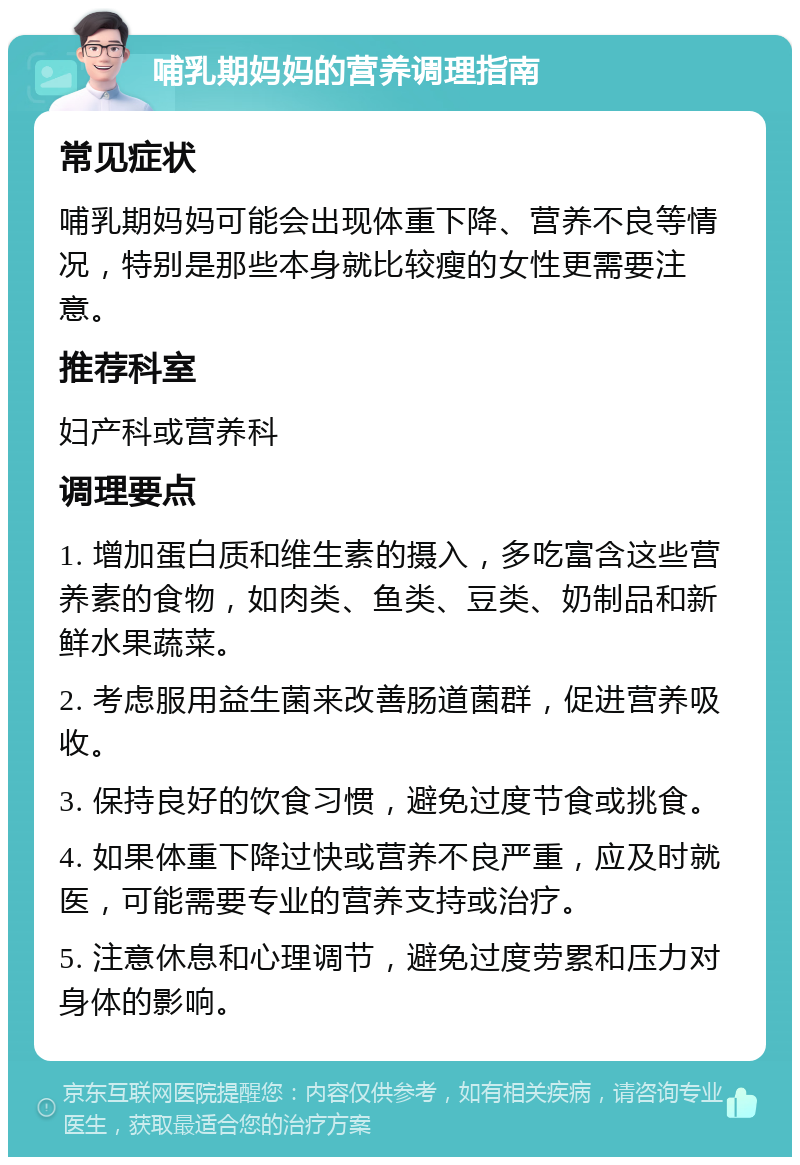 哺乳期妈妈的营养调理指南 常见症状 哺乳期妈妈可能会出现体重下降、营养不良等情况，特别是那些本身就比较瘦的女性更需要注意。 推荐科室 妇产科或营养科 调理要点 1. 增加蛋白质和维生素的摄入，多吃富含这些营养素的食物，如肉类、鱼类、豆类、奶制品和新鲜水果蔬菜。 2. 考虑服用益生菌来改善肠道菌群，促进营养吸收。 3. 保持良好的饮食习惯，避免过度节食或挑食。 4. 如果体重下降过快或营养不良严重，应及时就医，可能需要专业的营养支持或治疗。 5. 注意休息和心理调节，避免过度劳累和压力对身体的影响。