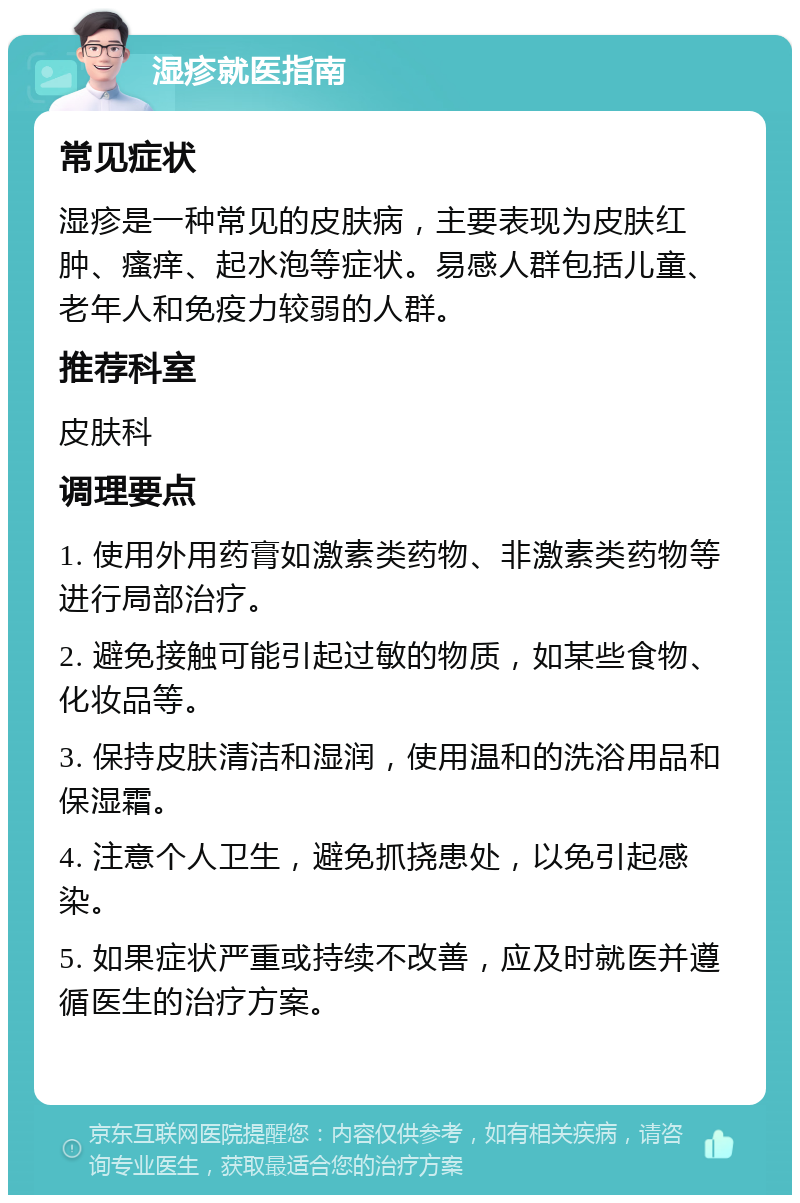 湿疹就医指南 常见症状 湿疹是一种常见的皮肤病，主要表现为皮肤红肿、瘙痒、起水泡等症状。易感人群包括儿童、老年人和免疫力较弱的人群。 推荐科室 皮肤科 调理要点 1. 使用外用药膏如激素类药物、非激素类药物等进行局部治疗。 2. 避免接触可能引起过敏的物质，如某些食物、化妆品等。 3. 保持皮肤清洁和湿润，使用温和的洗浴用品和保湿霜。 4. 注意个人卫生，避免抓挠患处，以免引起感染。 5. 如果症状严重或持续不改善，应及时就医并遵循医生的治疗方案。