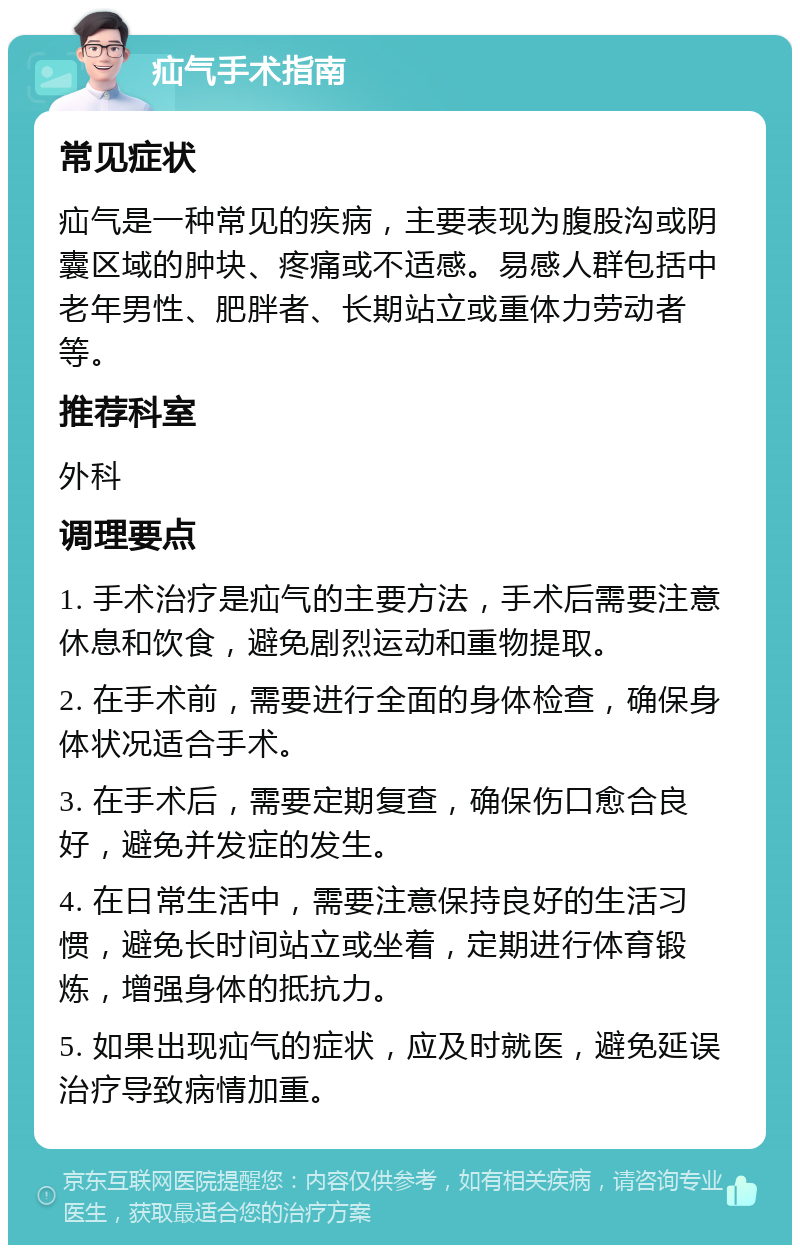 疝气手术指南 常见症状 疝气是一种常见的疾病，主要表现为腹股沟或阴囊区域的肿块、疼痛或不适感。易感人群包括中老年男性、肥胖者、长期站立或重体力劳动者等。 推荐科室 外科 调理要点 1. 手术治疗是疝气的主要方法，手术后需要注意休息和饮食，避免剧烈运动和重物提取。 2. 在手术前，需要进行全面的身体检查，确保身体状况适合手术。 3. 在手术后，需要定期复查，确保伤口愈合良好，避免并发症的发生。 4. 在日常生活中，需要注意保持良好的生活习惯，避免长时间站立或坐着，定期进行体育锻炼，增强身体的抵抗力。 5. 如果出现疝气的症状，应及时就医，避免延误治疗导致病情加重。