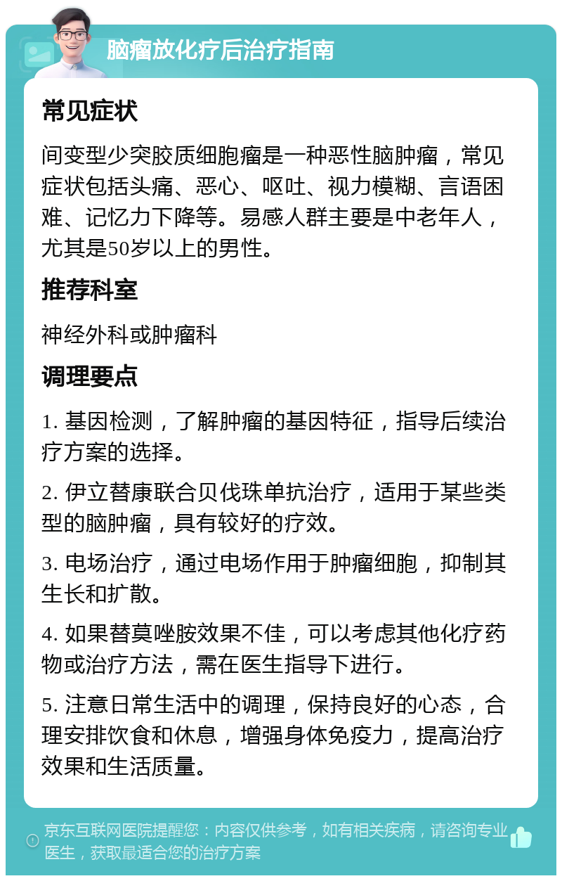 脑瘤放化疗后治疗指南 常见症状 间变型少突胶质细胞瘤是一种恶性脑肿瘤，常见症状包括头痛、恶心、呕吐、视力模糊、言语困难、记忆力下降等。易感人群主要是中老年人，尤其是50岁以上的男性。 推荐科室 神经外科或肿瘤科 调理要点 1. 基因检测，了解肿瘤的基因特征，指导后续治疗方案的选择。 2. 伊立替康联合贝伐珠单抗治疗，适用于某些类型的脑肿瘤，具有较好的疗效。 3. 电场治疗，通过电场作用于肿瘤细胞，抑制其生长和扩散。 4. 如果替莫唑胺效果不佳，可以考虑其他化疗药物或治疗方法，需在医生指导下进行。 5. 注意日常生活中的调理，保持良好的心态，合理安排饮食和休息，增强身体免疫力，提高治疗效果和生活质量。