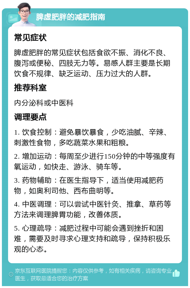 脾虚肥胖的减肥指南 常见症状 脾虚肥胖的常见症状包括食欲不振、消化不良、腹泻或便秘、四肢无力等。易感人群主要是长期饮食不规律、缺乏运动、压力过大的人群。 推荐科室 内分泌科或中医科 调理要点 1. 饮食控制：避免暴饮暴食，少吃油腻、辛辣、刺激性食物，多吃蔬菜水果和粗粮。 2. 增加运动：每周至少进行150分钟的中等强度有氧运动，如快走、游泳、骑车等。 3. 药物辅助：在医生指导下，适当使用减肥药物，如奥利司他、西布曲明等。 4. 中医调理：可以尝试中医针灸、推拿、草药等方法来调理脾胃功能，改善体质。 5. 心理疏导：减肥过程中可能会遇到挫折和困难，需要及时寻求心理支持和疏导，保持积极乐观的心态。