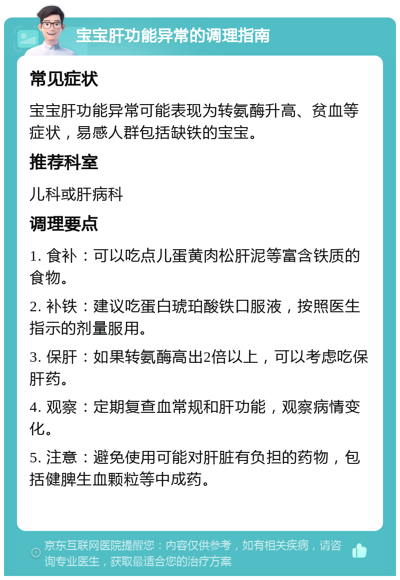 宝宝肝功能异常的调理指南 常见症状 宝宝肝功能异常可能表现为转氨酶升高、贫血等症状，易感人群包括缺铁的宝宝。 推荐科室 儿科或肝病科 调理要点 1. 食补：可以吃点儿蛋黄肉松肝泥等富含铁质的食物。 2. 补铁：建议吃蛋白琥珀酸铁口服液，按照医生指示的剂量服用。 3. 保肝：如果转氨酶高出2倍以上，可以考虑吃保肝药。 4. 观察：定期复查血常规和肝功能，观察病情变化。 5. 注意：避免使用可能对肝脏有负担的药物，包括健脾生血颗粒等中成药。