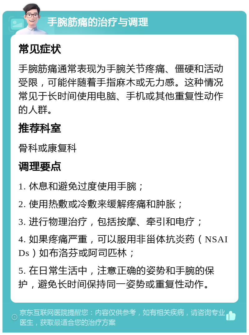 手腕筋痛的治疗与调理 常见症状 手腕筋痛通常表现为手腕关节疼痛、僵硬和活动受限，可能伴随着手指麻木或无力感。这种情况常见于长时间使用电脑、手机或其他重复性动作的人群。 推荐科室 骨科或康复科 调理要点 1. 休息和避免过度使用手腕； 2. 使用热敷或冷敷来缓解疼痛和肿胀； 3. 进行物理治疗，包括按摩、牵引和电疗； 4. 如果疼痛严重，可以服用非甾体抗炎药（NSAIDs）如布洛芬或阿司匹林； 5. 在日常生活中，注意正确的姿势和手腕的保护，避免长时间保持同一姿势或重复性动作。