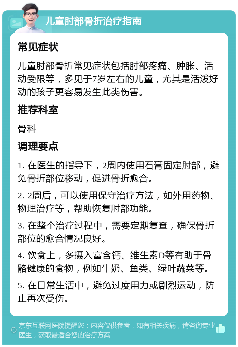 儿童肘部骨折治疗指南 常见症状 儿童肘部骨折常见症状包括肘部疼痛、肿胀、活动受限等，多见于7岁左右的儿童，尤其是活泼好动的孩子更容易发生此类伤害。 推荐科室 骨科 调理要点 1. 在医生的指导下，2周内使用石膏固定肘部，避免骨折部位移动，促进骨折愈合。 2. 2周后，可以使用保守治疗方法，如外用药物、物理治疗等，帮助恢复肘部功能。 3. 在整个治疗过程中，需要定期复查，确保骨折部位的愈合情况良好。 4. 饮食上，多摄入富含钙、维生素D等有助于骨骼健康的食物，例如牛奶、鱼类、绿叶蔬菜等。 5. 在日常生活中，避免过度用力或剧烈运动，防止再次受伤。