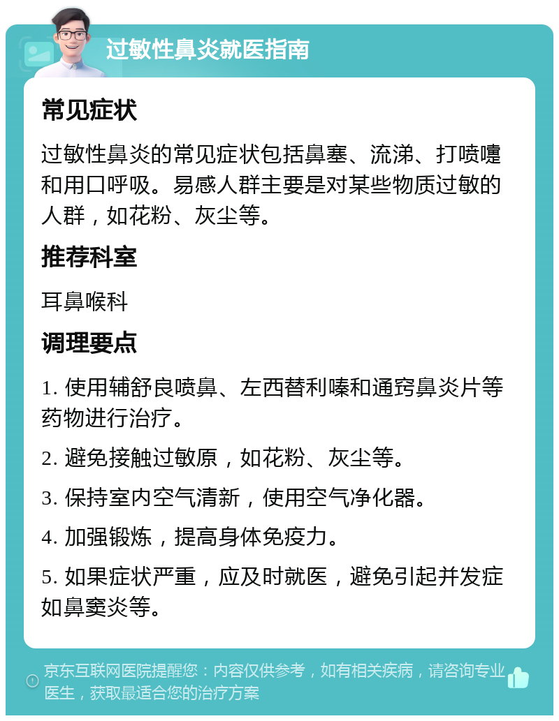 过敏性鼻炎就医指南 常见症状 过敏性鼻炎的常见症状包括鼻塞、流涕、打喷嚏和用口呼吸。易感人群主要是对某些物质过敏的人群，如花粉、灰尘等。 推荐科室 耳鼻喉科 调理要点 1. 使用辅舒良喷鼻、左西替利嗪和通窍鼻炎片等药物进行治疗。 2. 避免接触过敏原，如花粉、灰尘等。 3. 保持室内空气清新，使用空气净化器。 4. 加强锻炼，提高身体免疫力。 5. 如果症状严重，应及时就医，避免引起并发症如鼻窦炎等。