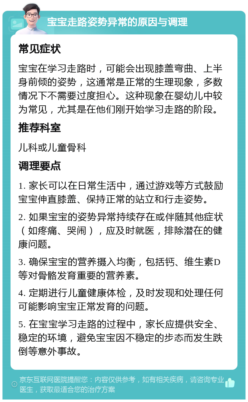 宝宝走路姿势异常的原因与调理 常见症状 宝宝在学习走路时，可能会出现膝盖弯曲、上半身前倾的姿势，这通常是正常的生理现象，多数情况下不需要过度担心。这种现象在婴幼儿中较为常见，尤其是在他们刚开始学习走路的阶段。 推荐科室 儿科或儿童骨科 调理要点 1. 家长可以在日常生活中，通过游戏等方式鼓励宝宝伸直膝盖、保持正常的站立和行走姿势。 2. 如果宝宝的姿势异常持续存在或伴随其他症状（如疼痛、哭闹），应及时就医，排除潜在的健康问题。 3. 确保宝宝的营养摄入均衡，包括钙、维生素D等对骨骼发育重要的营养素。 4. 定期进行儿童健康体检，及时发现和处理任何可能影响宝宝正常发育的问题。 5. 在宝宝学习走路的过程中，家长应提供安全、稳定的环境，避免宝宝因不稳定的步态而发生跌倒等意外事故。