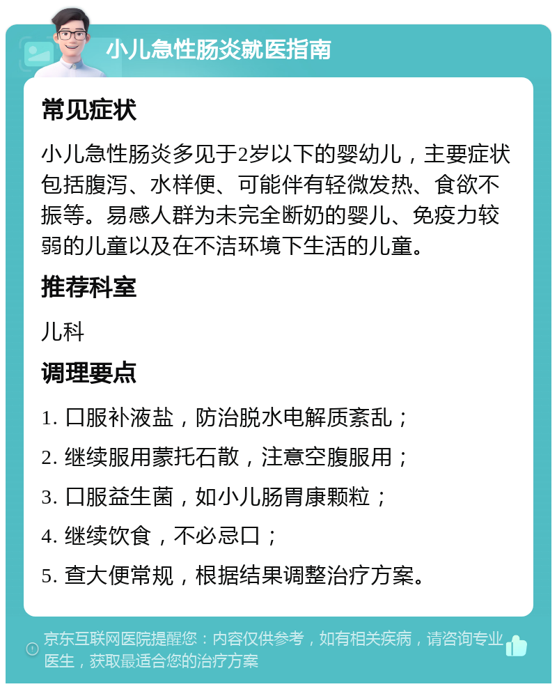 小儿急性肠炎就医指南 常见症状 小儿急性肠炎多见于2岁以下的婴幼儿，主要症状包括腹泻、水样便、可能伴有轻微发热、食欲不振等。易感人群为未完全断奶的婴儿、免疫力较弱的儿童以及在不洁环境下生活的儿童。 推荐科室 儿科 调理要点 1. 口服补液盐，防治脱水电解质紊乱； 2. 继续服用蒙托石散，注意空腹服用； 3. 口服益生菌，如小儿肠胃康颗粒； 4. 继续饮食，不必忌口； 5. 查大便常规，根据结果调整治疗方案。