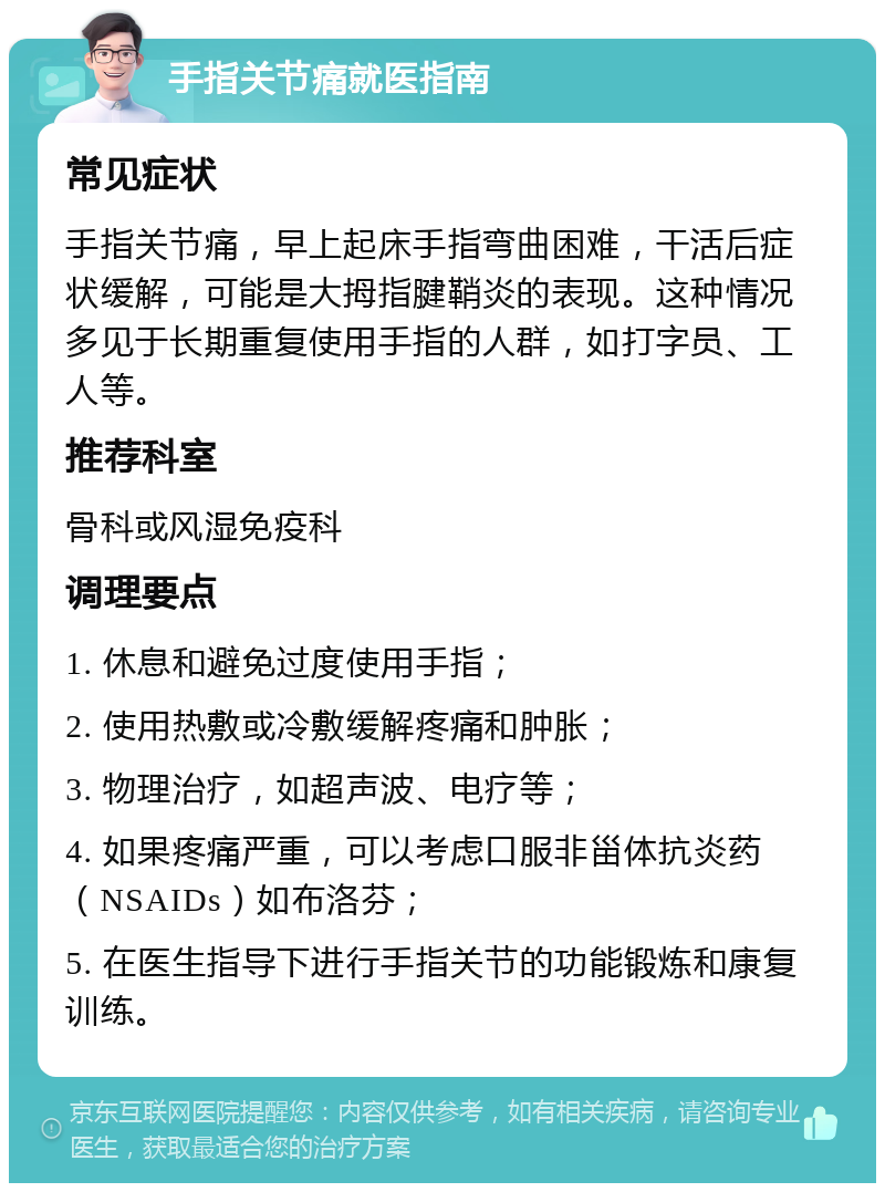 手指关节痛就医指南 常见症状 手指关节痛，早上起床手指弯曲困难，干活后症状缓解，可能是大拇指腱鞘炎的表现。这种情况多见于长期重复使用手指的人群，如打字员、工人等。 推荐科室 骨科或风湿免疫科 调理要点 1. 休息和避免过度使用手指； 2. 使用热敷或冷敷缓解疼痛和肿胀； 3. 物理治疗，如超声波、电疗等； 4. 如果疼痛严重，可以考虑口服非甾体抗炎药（NSAIDs）如布洛芬； 5. 在医生指导下进行手指关节的功能锻炼和康复训练。