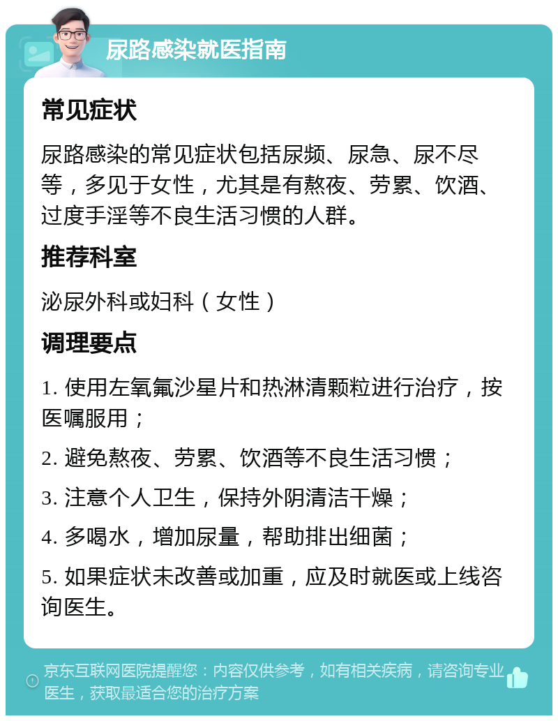 尿路感染就医指南 常见症状 尿路感染的常见症状包括尿频、尿急、尿不尽等，多见于女性，尤其是有熬夜、劳累、饮酒、过度手淫等不良生活习惯的人群。 推荐科室 泌尿外科或妇科（女性） 调理要点 1. 使用左氧氟沙星片和热淋清颗粒进行治疗，按医嘱服用； 2. 避免熬夜、劳累、饮酒等不良生活习惯； 3. 注意个人卫生，保持外阴清洁干燥； 4. 多喝水，增加尿量，帮助排出细菌； 5. 如果症状未改善或加重，应及时就医或上线咨询医生。