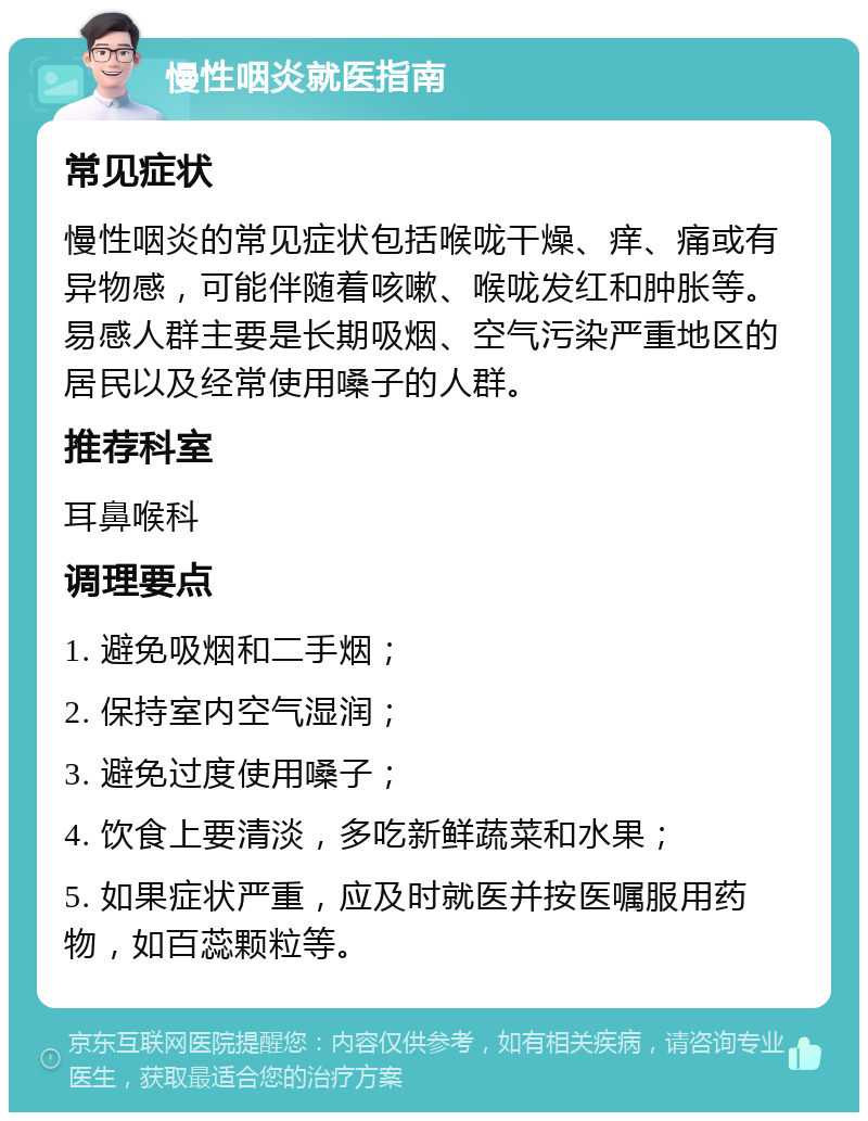 慢性咽炎就医指南 常见症状 慢性咽炎的常见症状包括喉咙干燥、痒、痛或有异物感，可能伴随着咳嗽、喉咙发红和肿胀等。易感人群主要是长期吸烟、空气污染严重地区的居民以及经常使用嗓子的人群。 推荐科室 耳鼻喉科 调理要点 1. 避免吸烟和二手烟； 2. 保持室内空气湿润； 3. 避免过度使用嗓子； 4. 饮食上要清淡，多吃新鲜蔬菜和水果； 5. 如果症状严重，应及时就医并按医嘱服用药物，如百蕊颗粒等。