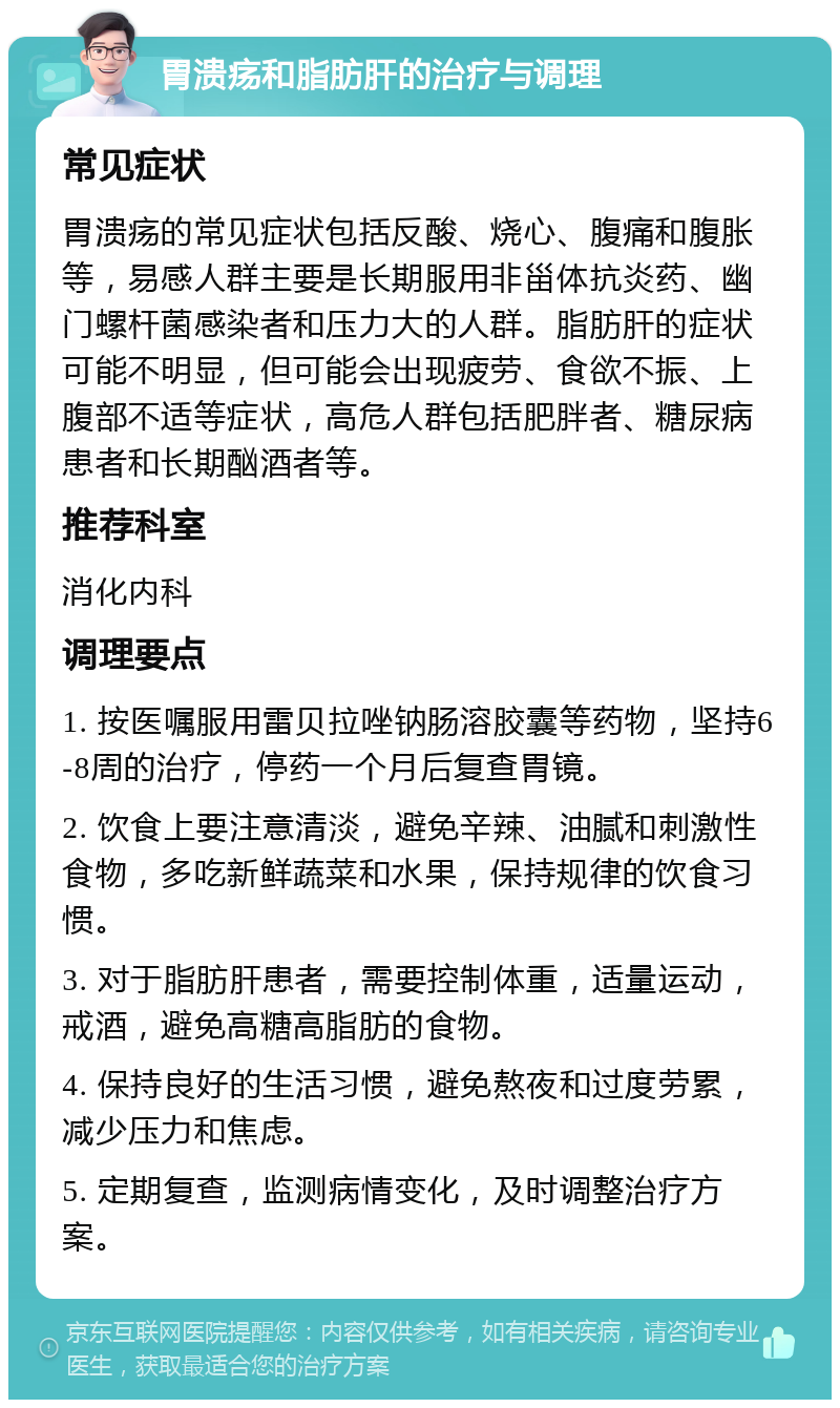 胃溃疡和脂肪肝的治疗与调理 常见症状 胃溃疡的常见症状包括反酸、烧心、腹痛和腹胀等，易感人群主要是长期服用非甾体抗炎药、幽门螺杆菌感染者和压力大的人群。脂肪肝的症状可能不明显，但可能会出现疲劳、食欲不振、上腹部不适等症状，高危人群包括肥胖者、糖尿病患者和长期酗酒者等。 推荐科室 消化内科 调理要点 1. 按医嘱服用雷贝拉唑钠肠溶胶囊等药物，坚持6-8周的治疗，停药一个月后复查胃镜。 2. 饮食上要注意清淡，避免辛辣、油腻和刺激性食物，多吃新鲜蔬菜和水果，保持规律的饮食习惯。 3. 对于脂肪肝患者，需要控制体重，适量运动，戒酒，避免高糖高脂肪的食物。 4. 保持良好的生活习惯，避免熬夜和过度劳累，减少压力和焦虑。 5. 定期复查，监测病情变化，及时调整治疗方案。