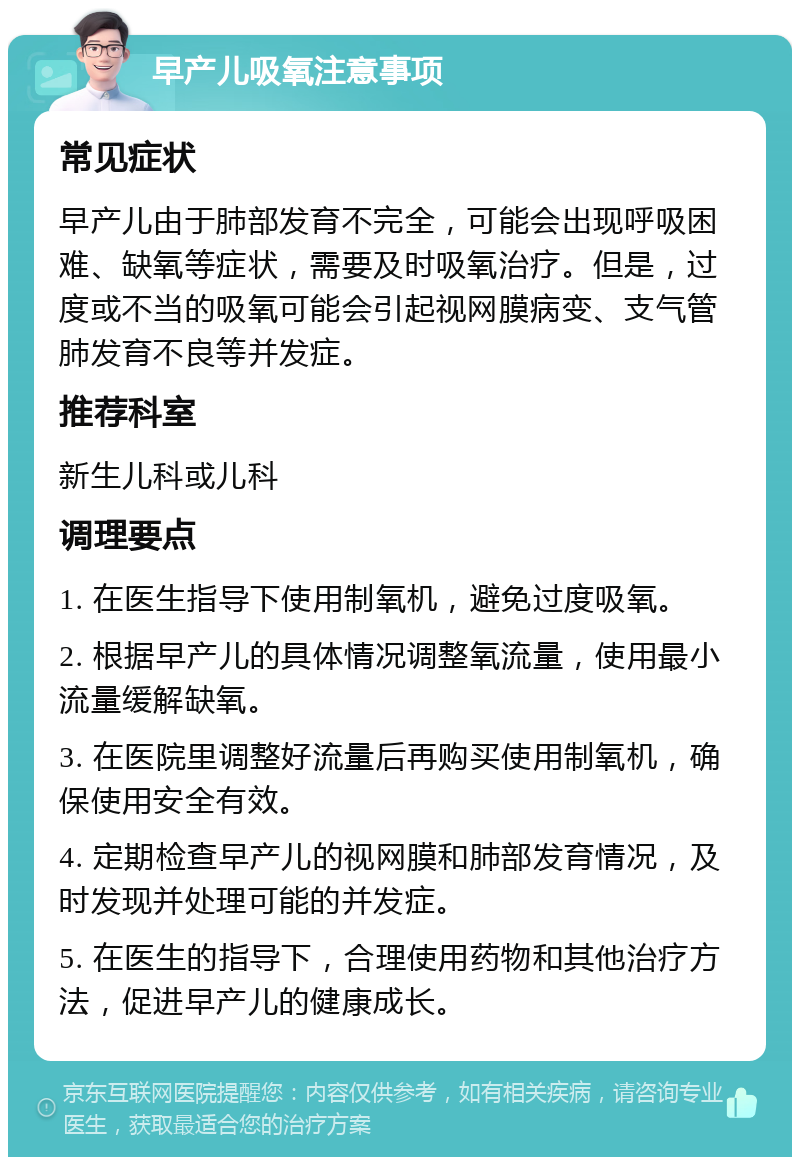 早产儿吸氧注意事项 常见症状 早产儿由于肺部发育不完全，可能会出现呼吸困难、缺氧等症状，需要及时吸氧治疗。但是，过度或不当的吸氧可能会引起视网膜病变、支气管肺发育不良等并发症。 推荐科室 新生儿科或儿科 调理要点 1. 在医生指导下使用制氧机，避免过度吸氧。 2. 根据早产儿的具体情况调整氧流量，使用最小流量缓解缺氧。 3. 在医院里调整好流量后再购买使用制氧机，确保使用安全有效。 4. 定期检查早产儿的视网膜和肺部发育情况，及时发现并处理可能的并发症。 5. 在医生的指导下，合理使用药物和其他治疗方法，促进早产儿的健康成长。