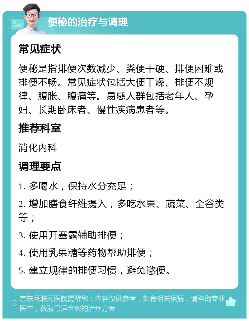 便秘的治疗与调理 常见症状 便秘是指排便次数减少、粪便干硬、排便困难或排便不畅。常见症状包括大便干燥、排便不规律、腹胀、腹痛等。易感人群包括老年人、孕妇、长期卧床者、慢性疾病患者等。 推荐科室 消化内科 调理要点 1. 多喝水，保持水分充足； 2. 增加膳食纤维摄入，多吃水果、蔬菜、全谷类等； 3. 使用开塞露辅助排便； 4. 使用乳果糖等药物帮助排便； 5. 建立规律的排便习惯，避免憋便。