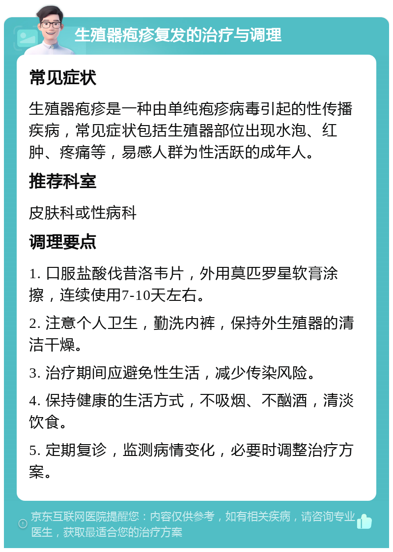 生殖器疱疹复发的治疗与调理 常见症状 生殖器疱疹是一种由单纯疱疹病毒引起的性传播疾病，常见症状包括生殖器部位出现水泡、红肿、疼痛等，易感人群为性活跃的成年人。 推荐科室 皮肤科或性病科 调理要点 1. 口服盐酸伐昔洛韦片，外用莫匹罗星软膏涂擦，连续使用7-10天左右。 2. 注意个人卫生，勤洗内裤，保持外生殖器的清洁干燥。 3. 治疗期间应避免性生活，减少传染风险。 4. 保持健康的生活方式，不吸烟、不酗酒，清淡饮食。 5. 定期复诊，监测病情变化，必要时调整治疗方案。