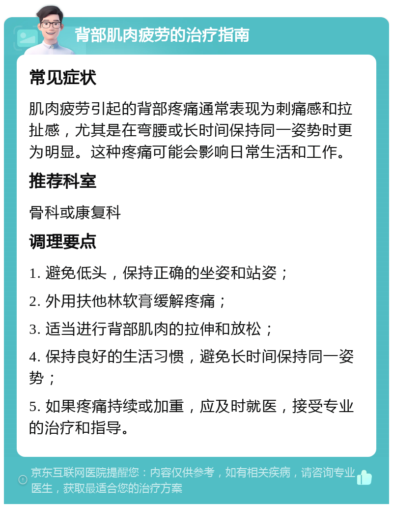 背部肌肉疲劳的治疗指南 常见症状 肌肉疲劳引起的背部疼痛通常表现为刺痛感和拉扯感，尤其是在弯腰或长时间保持同一姿势时更为明显。这种疼痛可能会影响日常生活和工作。 推荐科室 骨科或康复科 调理要点 1. 避免低头，保持正确的坐姿和站姿； 2. 外用扶他林软膏缓解疼痛； 3. 适当进行背部肌肉的拉伸和放松； 4. 保持良好的生活习惯，避免长时间保持同一姿势； 5. 如果疼痛持续或加重，应及时就医，接受专业的治疗和指导。