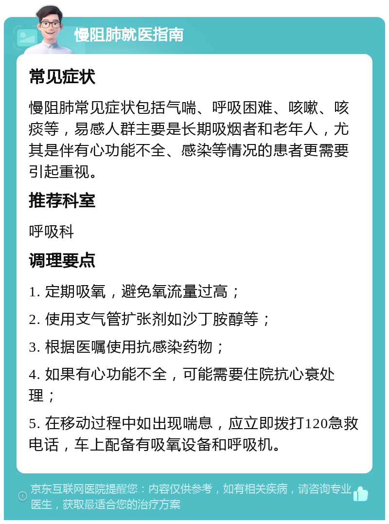 慢阻肺就医指南 常见症状 慢阻肺常见症状包括气喘、呼吸困难、咳嗽、咳痰等，易感人群主要是长期吸烟者和老年人，尤其是伴有心功能不全、感染等情况的患者更需要引起重视。 推荐科室 呼吸科 调理要点 1. 定期吸氧，避免氧流量过高； 2. 使用支气管扩张剂如沙丁胺醇等； 3. 根据医嘱使用抗感染药物； 4. 如果有心功能不全，可能需要住院抗心衰处理； 5. 在移动过程中如出现喘息，应立即拨打120急救电话，车上配备有吸氧设备和呼吸机。