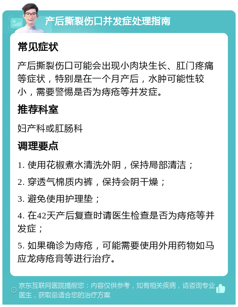 产后撕裂伤口并发症处理指南 常见症状 产后撕裂伤口可能会出现小肉块生长、肛门疼痛等症状，特别是在一个月产后，水肿可能性较小，需要警惕是否为痔疮等并发症。 推荐科室 妇产科或肛肠科 调理要点 1. 使用花椒煮水清洗外阴，保持局部清洁； 2. 穿透气棉质内裤，保持会阴干燥； 3. 避免使用护理垫； 4. 在42天产后复查时请医生检查是否为痔疮等并发症； 5. 如果确诊为痔疮，可能需要使用外用药物如马应龙痔疮膏等进行治疗。