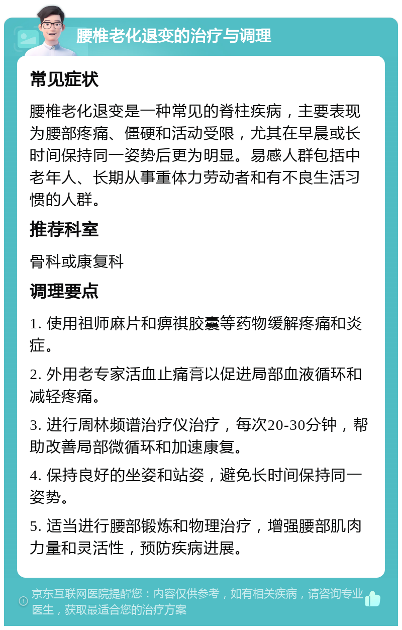 腰椎老化退变的治疗与调理 常见症状 腰椎老化退变是一种常见的脊柱疾病，主要表现为腰部疼痛、僵硬和活动受限，尤其在早晨或长时间保持同一姿势后更为明显。易感人群包括中老年人、长期从事重体力劳动者和有不良生活习惯的人群。 推荐科室 骨科或康复科 调理要点 1. 使用祖师麻片和痹祺胶囊等药物缓解疼痛和炎症。 2. 外用老专家活血止痛膏以促进局部血液循环和减轻疼痛。 3. 进行周林频谱治疗仪治疗，每次20-30分钟，帮助改善局部微循环和加速康复。 4. 保持良好的坐姿和站姿，避免长时间保持同一姿势。 5. 适当进行腰部锻炼和物理治疗，增强腰部肌肉力量和灵活性，预防疾病进展。