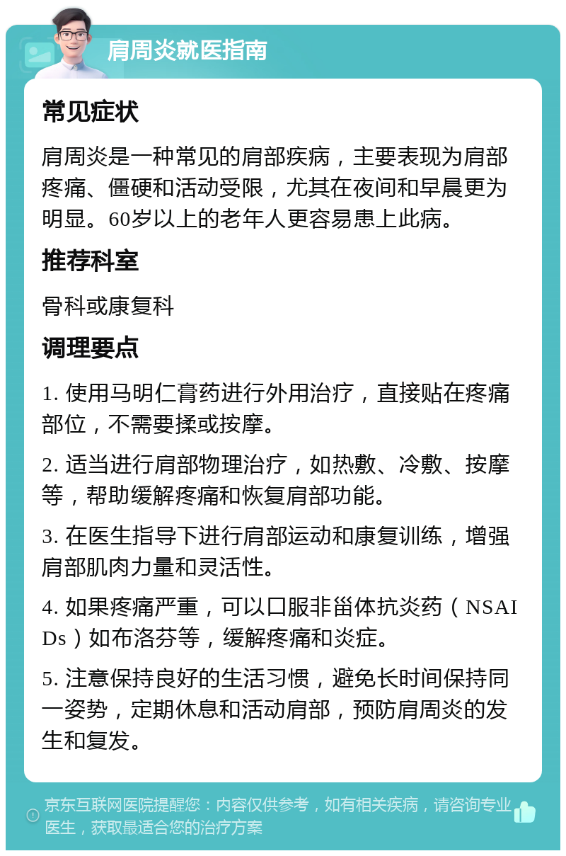 肩周炎就医指南 常见症状 肩周炎是一种常见的肩部疾病，主要表现为肩部疼痛、僵硬和活动受限，尤其在夜间和早晨更为明显。60岁以上的老年人更容易患上此病。 推荐科室 骨科或康复科 调理要点 1. 使用马明仁膏药进行外用治疗，直接贴在疼痛部位，不需要揉或按摩。 2. 适当进行肩部物理治疗，如热敷、冷敷、按摩等，帮助缓解疼痛和恢复肩部功能。 3. 在医生指导下进行肩部运动和康复训练，增强肩部肌肉力量和灵活性。 4. 如果疼痛严重，可以口服非甾体抗炎药（NSAIDs）如布洛芬等，缓解疼痛和炎症。 5. 注意保持良好的生活习惯，避免长时间保持同一姿势，定期休息和活动肩部，预防肩周炎的发生和复发。