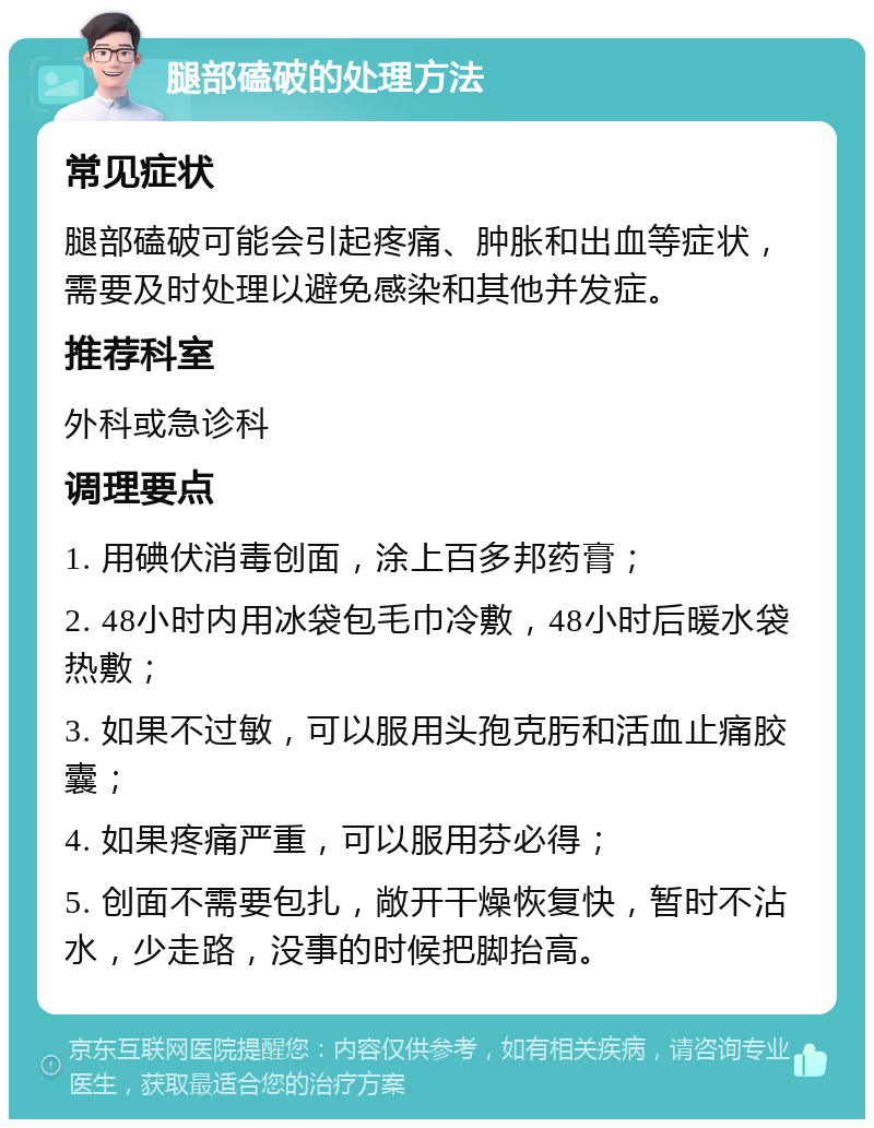 腿部磕破的处理方法 常见症状 腿部磕破可能会引起疼痛、肿胀和出血等症状，需要及时处理以避免感染和其他并发症。 推荐科室 外科或急诊科 调理要点 1. 用碘伏消毒创面，涂上百多邦药膏； 2. 48小时内用冰袋包毛巾冷敷，48小时后暖水袋热敷； 3. 如果不过敏，可以服用头孢克肟和活血止痛胶囊； 4. 如果疼痛严重，可以服用芬必得； 5. 创面不需要包扎，敞开干燥恢复快，暂时不沾水，少走路，没事的时候把脚抬高。