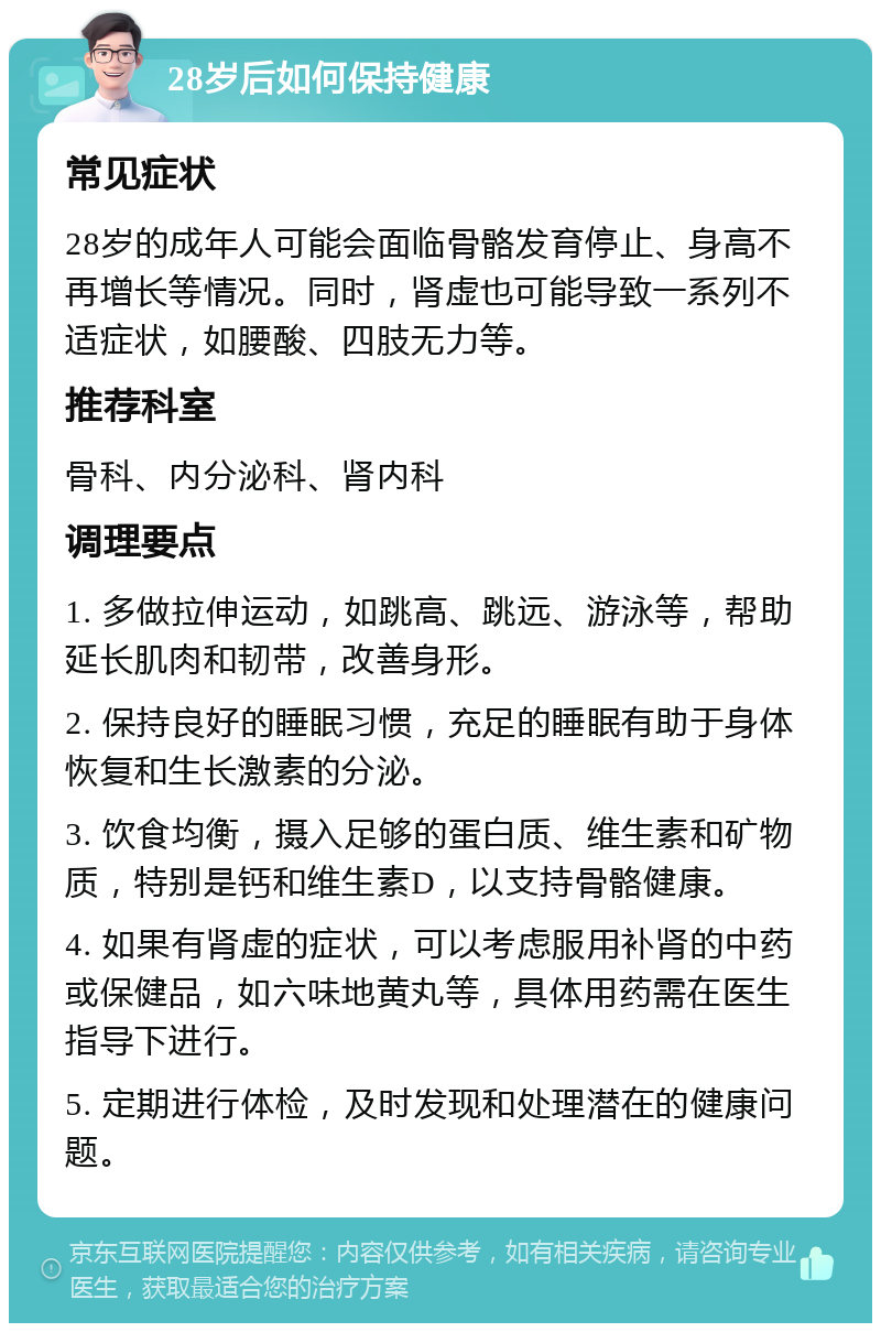 28岁后如何保持健康 常见症状 28岁的成年人可能会面临骨骼发育停止、身高不再增长等情况。同时，肾虚也可能导致一系列不适症状，如腰酸、四肢无力等。 推荐科室 骨科、内分泌科、肾内科 调理要点 1. 多做拉伸运动，如跳高、跳远、游泳等，帮助延长肌肉和韧带，改善身形。 2. 保持良好的睡眠习惯，充足的睡眠有助于身体恢复和生长激素的分泌。 3. 饮食均衡，摄入足够的蛋白质、维生素和矿物质，特别是钙和维生素D，以支持骨骼健康。 4. 如果有肾虚的症状，可以考虑服用补肾的中药或保健品，如六味地黄丸等，具体用药需在医生指导下进行。 5. 定期进行体检，及时发现和处理潜在的健康问题。