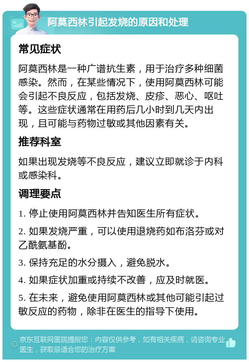 阿莫西林引起发烧的原因和处理 常见症状 阿莫西林是一种广谱抗生素，用于治疗多种细菌感染。然而，在某些情况下，使用阿莫西林可能会引起不良反应，包括发烧、皮疹、恶心、呕吐等。这些症状通常在用药后几小时到几天内出现，且可能与药物过敏或其他因素有关。 推荐科室 如果出现发烧等不良反应，建议立即就诊于内科或感染科。 调理要点 1. 停止使用阿莫西林并告知医生所有症状。 2. 如果发烧严重，可以使用退烧药如布洛芬或对乙酰氨基酚。 3. 保持充足的水分摄入，避免脱水。 4. 如果症状加重或持续不改善，应及时就医。 5. 在未来，避免使用阿莫西林或其他可能引起过敏反应的药物，除非在医生的指导下使用。