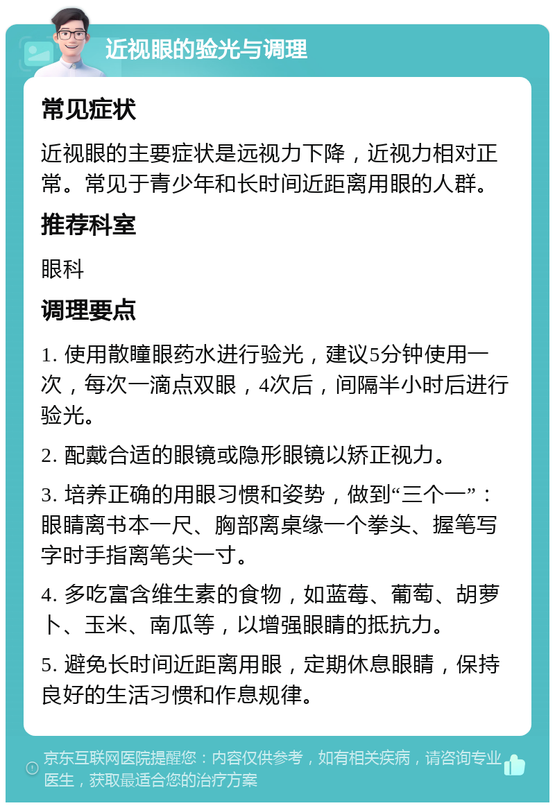 近视眼的验光与调理 常见症状 近视眼的主要症状是远视力下降，近视力相对正常。常见于青少年和长时间近距离用眼的人群。 推荐科室 眼科 调理要点 1. 使用散瞳眼药水进行验光，建议5分钟使用一次，每次一滴点双眼，4次后，间隔半小时后进行验光。 2. 配戴合适的眼镜或隐形眼镜以矫正视力。 3. 培养正确的用眼习惯和姿势，做到“三个一”：眼睛离书本一尺、胸部离桌缘一个拳头、握笔写字时手指离笔尖一寸。 4. 多吃富含维生素的食物，如蓝莓、葡萄、胡萝卜、玉米、南瓜等，以增强眼睛的抵抗力。 5. 避免长时间近距离用眼，定期休息眼睛，保持良好的生活习惯和作息规律。