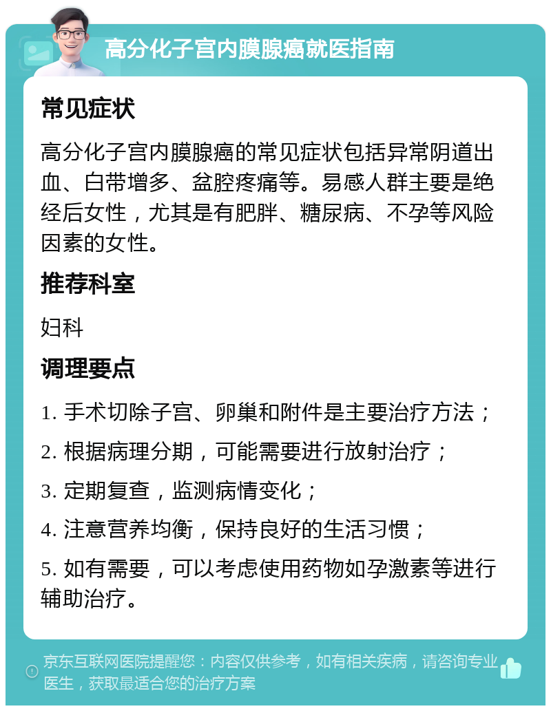 高分化子宫内膜腺癌就医指南 常见症状 高分化子宫内膜腺癌的常见症状包括异常阴道出血、白带增多、盆腔疼痛等。易感人群主要是绝经后女性，尤其是有肥胖、糖尿病、不孕等风险因素的女性。 推荐科室 妇科 调理要点 1. 手术切除子宫、卵巢和附件是主要治疗方法； 2. 根据病理分期，可能需要进行放射治疗； 3. 定期复查，监测病情变化； 4. 注意营养均衡，保持良好的生活习惯； 5. 如有需要，可以考虑使用药物如孕激素等进行辅助治疗。